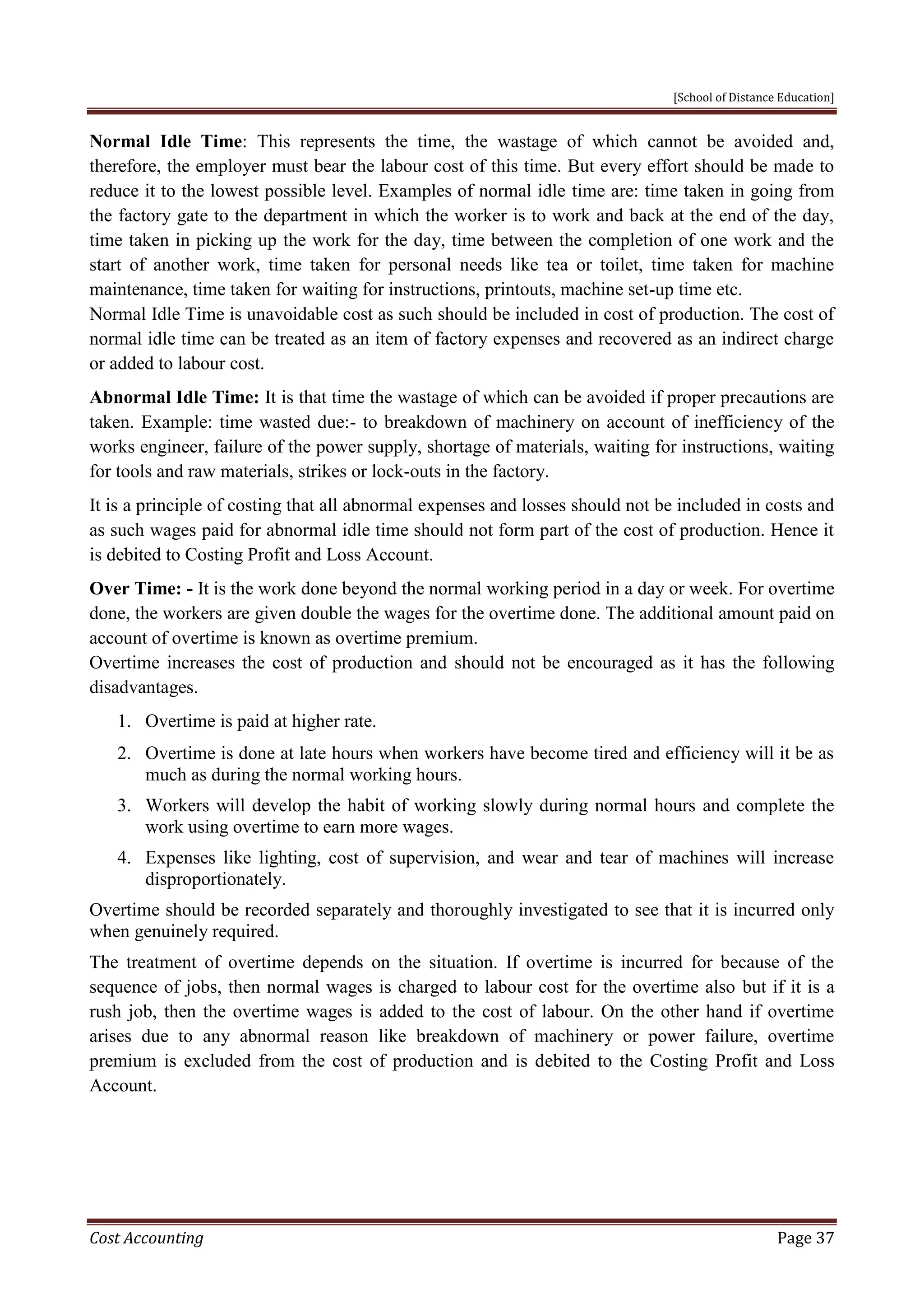 [School of Distance Education]
Cost Accounting Page 37
Normal Idle Time: This represents the time, the wastage of which cannot be avoided and,
therefore, the employer must bear the labour cost of this time. But every effort should be made to
reduce it to the lowest possible level. Examples of normal idle time are: time taken in going from
the factory gate to the department in which the worker is to work and back at the end of the day,
time taken in picking up the work for the day, time between the completion of one work and the
start of another work, time taken for personal needs like tea or toilet, time taken for machine
maintenance, time taken for waiting for instructions, printouts, machine set-up time etc.
Normal Idle Time is unavoidable cost as such should be included in cost of production. The cost of
normal idle time can be treated as an item of factory expenses and recovered as an indirect charge
or added to labour cost.
Abnormal Idle Time: It is that time the wastage of which can be avoided if proper precautions are
taken. Example: time wasted due:- to breakdown of machinery on account of inefficiency of the
works engineer, failure of the power supply, shortage of materials, waiting for instructions, waiting
for tools and raw materials, strikes or lock-outs in the factory.
It is a principle of costing that all abnormal expenses and losses should not be included in costs and
as such wages paid for abnormal idle time should not form part of the cost of production. Hence it
is debited to Costing Profit and Loss Account.
Over Time: - It is the work done beyond the normal working period in a day or week. For overtime
done, the workers are given double the wages for the overtime done. The additional amount paid on
account of overtime is known as overtime premium.
Overtime increases the cost of production and should not be encouraged as it has the following
disadvantages.
1. Overtime is paid at higher rate.
2. Overtime is done at late hours when workers have become tired and efficiency will it be as
much as during the normal working hours.
3. Workers will develop the habit of working slowly during normal hours and complete the
work using overtime to earn more wages.
4. Expenses like lighting, cost of supervision, and wear and tear of machines will increase
disproportionately.
Overtime should be recorded separately and thoroughly investigated to see that it is incurred only
when genuinely required.
The treatment of overtime depends on the situation. If overtime is incurred for because of the
sequence of jobs, then normal wages is charged to labour cost for the overtime also but if it is a
rush job, then the overtime wages is added to the cost of labour. On the other hand if overtime
arises due to any abnormal reason like breakdown of machinery or power failure, overtime
premium is excluded from the cost of production and is debited to the Costing Profit and Loss
Account.
 