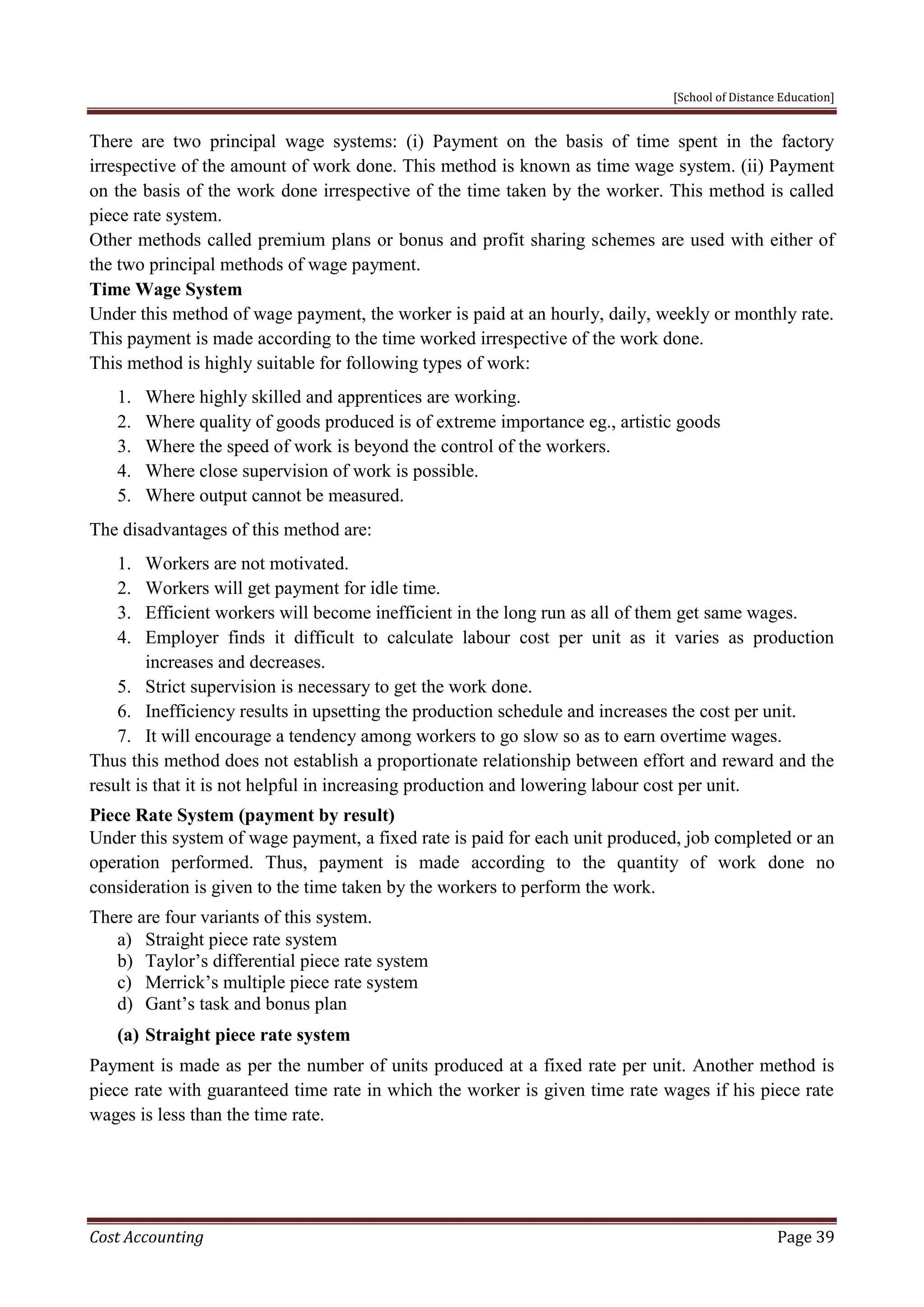 [School of Distance Education]
Cost Accounting Page 39
There are two principal wage systems: (i) Payment on the basis of time spent in the factory
irrespective of the amount of work done. This method is known as time wage system. (ii) Payment
on the basis of the work done irrespective of the time taken by the worker. This method is called
piece rate system.
Other methods called premium plans or bonus and profit sharing schemes are used with either of
the two principal methods of wage payment.
Time Wage System
Under this method of wage payment, the worker is paid at an hourly, daily, weekly or monthly rate.
This payment is made according to the time worked irrespective of the work done.
This method is highly suitable for following types of work:
1. Where highly skilled and apprentices are working.
2. Where quality of goods produced is of extreme importance eg., artistic goods
3. Where the speed of work is beyond the control of the workers.
4. Where close supervision of work is possible.
5. Where output cannot be measured.
The disadvantages of this method are:
1. Workers are not motivated.
2. Workers will get payment for idle time.
3. Efficient workers will become inefficient in the long run as all of them get same wages.
4. Employer finds it difficult to calculate labour cost per unit as it varies as production
increases and decreases.
5. Strict supervision is necessary to get the work done.
6. Inefficiency results in upsetting the production schedule and increases the cost per unit.
7. It will encourage a tendency among workers to go slow so as to earn overtime wages.
Thus this method does not establish a proportionate relationship between effort and reward and the
result is that it is not helpful in increasing production and lowering labour cost per unit.
Piece Rate System (payment by result)
Under this system of wage payment, a fixed rate is paid for each unit produced, job completed or an
operation performed. Thus, payment is made according to the quantity of work done no
consideration is given to the time taken by the workers to perform the work.
There are four variants of this system.
a) Straight piece rate system
b) Taylor’s differential piece rate system
c) Merrick’s multiple piece rate system
d) Gant’s task and bonus plan
(a) Straight piece rate system
Payment is made as per the number of units produced at a fixed rate per unit. Another method is
piece rate with guaranteed time rate in which the worker is given time rate wages if his piece rate
wages is less than the time rate.
 
