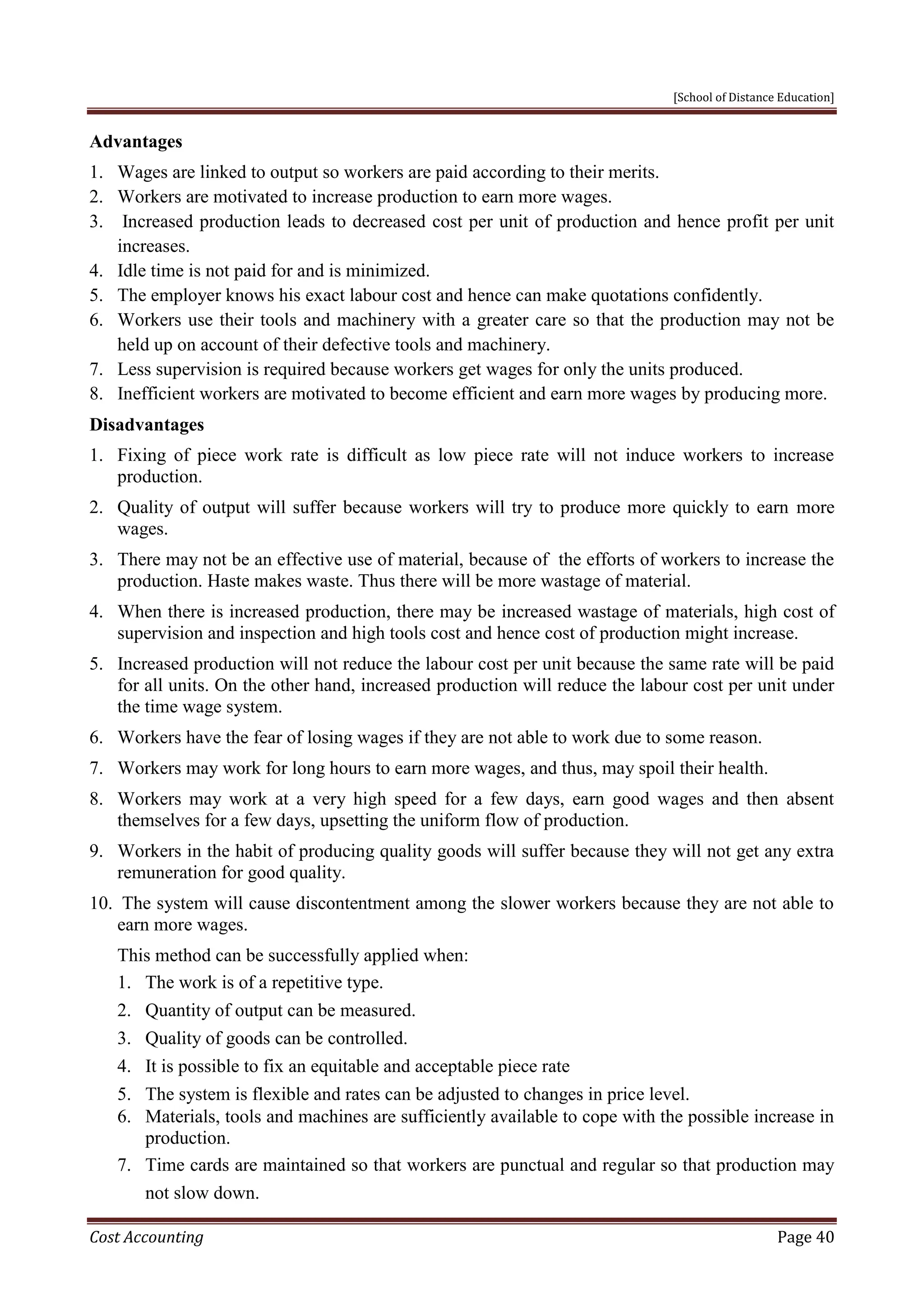 [School of Distance Education]
Cost Accounting Page 40
Advantages
1. Wages are linked to output so workers are paid according to their merits.
2. Workers are motivated to increase production to earn more wages.
3. Increased production leads to decreased cost per unit of production and hence profit per unit
increases.
4. Idle time is not paid for and is minimized.
5. The employer knows his exact labour cost and hence can make quotations confidently.
6. Workers use their tools and machinery with a greater care so that the production may not be
held up on account of their defective tools and machinery.
7. Less supervision is required because workers get wages for only the units produced.
8. Inefficient workers are motivated to become efficient and earn more wages by producing more.
Disadvantages
1. Fixing of piece work rate is difficult as low piece rate will not induce workers to increase
production.
2. Quality of output will suffer because workers will try to produce more quickly to earn more
wages.
3. There may not be an effective use of material, because of the efforts of workers to increase the
production. Haste makes waste. Thus there will be more wastage of material.
4. When there is increased production, there may be increased wastage of materials, high cost of
supervision and inspection and high tools cost and hence cost of production might increase.
5. Increased production will not reduce the labour cost per unit because the same rate will be paid
for all units. On the other hand, increased production will reduce the labour cost per unit under
the time wage system.
6. Workers have the fear of losing wages if they are not able to work due to some reason.
7. Workers may work for long hours to earn more wages, and thus, may spoil their health.
8. Workers may work at a very high speed for a few days, earn good wages and then absent
themselves for a few days, upsetting the uniform flow of production.
9. Workers in the habit of producing quality goods will suffer because they will not get any extra
remuneration for good quality.
10. The system will cause discontentment among the slower workers because they are not able to
earn more wages.
This method can be successfully applied when:
1. The work is of a repetitive type.
2. Quantity of output can be measured.
3. Quality of goods can be controlled.
4. It is possible to fix an equitable and acceptable piece rate
5. The system is flexible and rates can be adjusted to changes in price level.
6. Materials, tools and machines are sufficiently available to cope with the possible increase in
production.
7. Time cards are maintained so that workers are punctual and regular so that production may
not slow down.
 