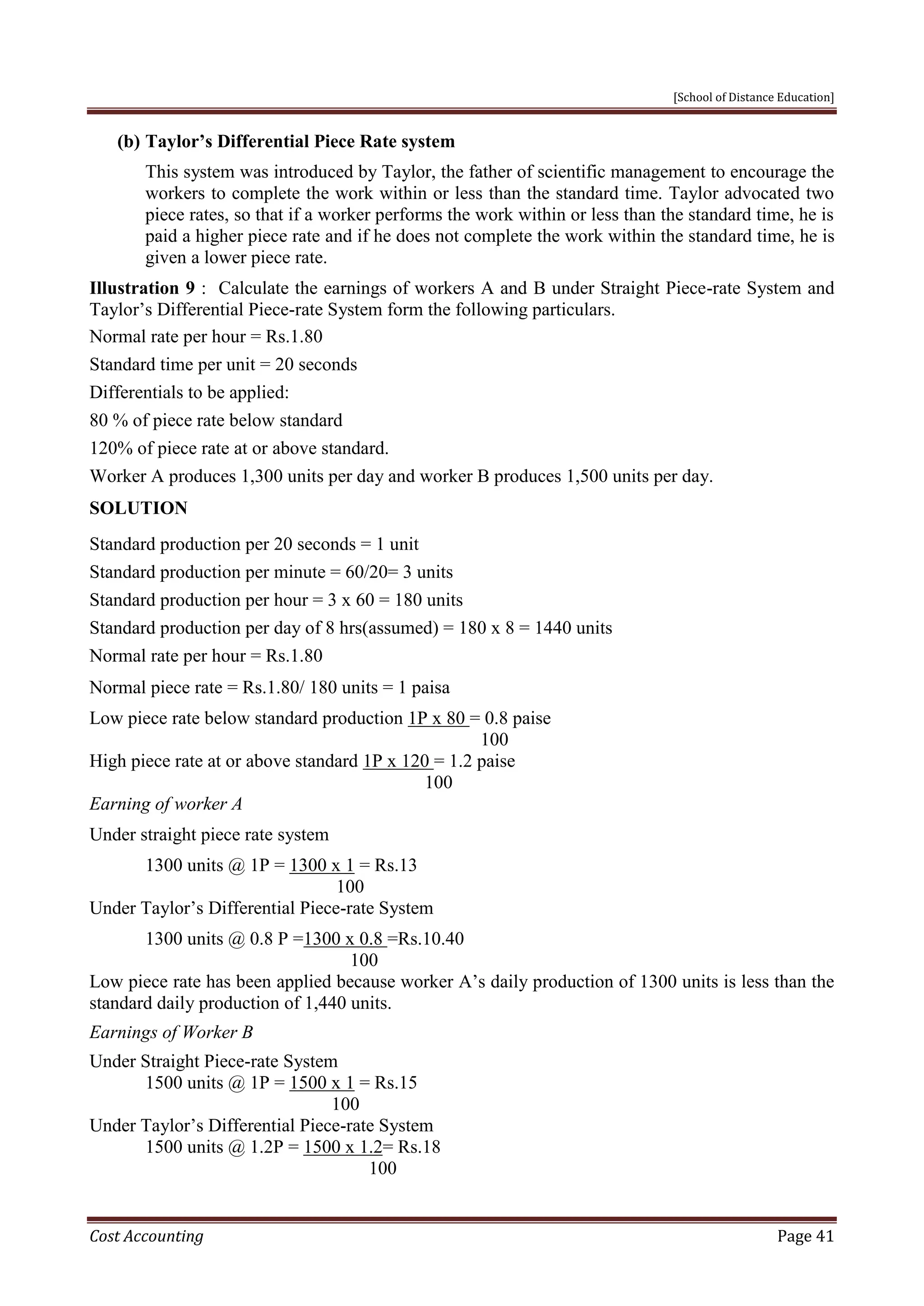[School of Distance Education]
Cost Accounting Page 41
(b) Taylor’s Differential Piece Rate system
This system was introduced by Taylor, the father of scientific management to encourage the
workers to complete the work within or less than the standard time. Taylor advocated two
piece rates, so that if a worker performs the work within or less than the standard time, he is
paid a higher piece rate and if he does not complete the work within the standard time, he is
given a lower piece rate.
Illustration 9 : Calculate the earnings of workers A and B under Straight Piece-rate System and
Taylor’s Differential Piece-rate System form the following particulars.
Normal rate per hour = Rs.1.80
Standard time per unit = 20 seconds
Differentials to be applied:
80 % of piece rate below standard
120% of piece rate at or above standard.
Worker A produces 1,300 units per day and worker B produces 1,500 units per day.
SOLUTION
Standard production per 20 seconds = 1 unit
Standard production per minute = 60/20= 3 units
Standard production per hour = 3 x 60 = 180 units
Standard production per day of 8 hrs(assumed) = 180 x 8 = 1440 units
Normal rate per hour = Rs.1.80
Normal piece rate = Rs.1.80/ 180 units = 1 paisa
Low piece rate below standard production 1P x 80 = 0.8 paise
100
High piece rate at or above standard 1P x 120 = 1.2 paise
100
Earning of worker A
Under straight piece rate system
1300 units @ 1P = 1300 x 1 = Rs.13
100
Under Taylor’s Differential Piece-rate System
1300 units @ 0.8 P =1300 x 0.8 =Rs.10.40
100
Low piece rate has been applied because worker A’s daily production of 1300 units is less than the
standard daily production of 1,440 units.
Earnings of Worker B
Under Straight Piece-rate System
1500 units @ 1P = 1500 x 1 = Rs.15
100
Under Taylor’s Differential Piece-rate System
1500 units @ 1.2P = 1500 x 1.2= Rs.18
100
 