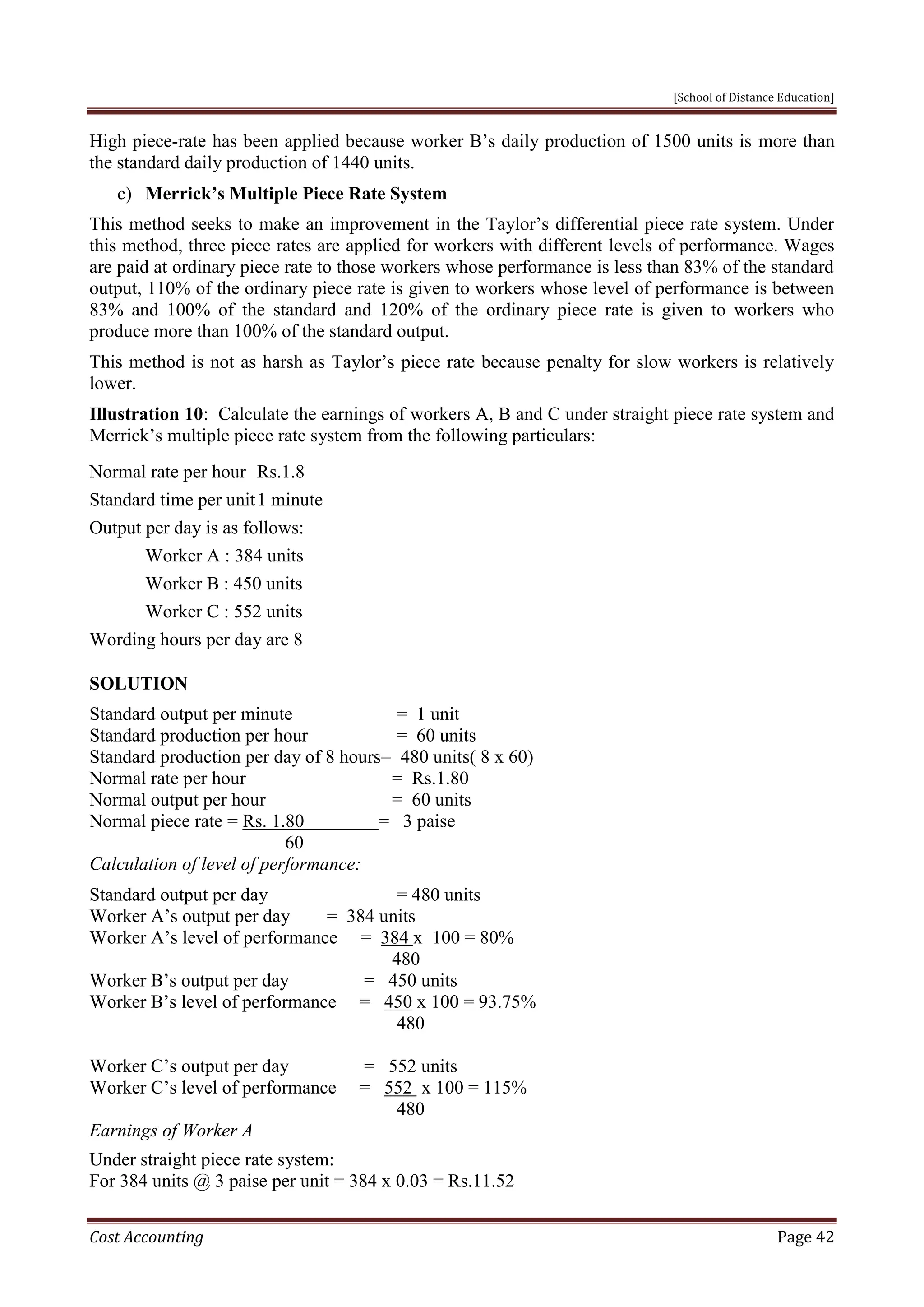 [School of Distance Education]
Cost Accounting Page 42
High piece-rate has been applied because worker B’s daily production of 1500 units is more than
the standard daily production of 1440 units.
c) Merrick’s Multiple Piece Rate System
This method seeks to make an improvement in the Taylor’s differential piece rate system. Under
this method, three piece rates are applied for workers with different levels of performance. Wages
are paid at ordinary piece rate to those workers whose performance is less than 83% of the standard
output, 110% of the ordinary piece rate is given to workers whose level of performance is between
83% and 100% of the standard and 120% of the ordinary piece rate is given to workers who
produce more than 100% of the standard output.
This method is not as harsh as Taylor’s piece rate because penalty for slow workers is relatively
lower.
Illustration 10: Calculate the earnings of workers A, B and C under straight piece rate system and
Merrick’s multiple piece rate system from the following particulars:
Normal rate per hour Rs.1.8
Standard time per unit1 minute
Output per day is as follows:
Worker A : 384 units
Worker B : 450 units
Worker C : 552 units
Wording hours per day are 8
SOLUTION
Standard output per minute = 1 unit
Standard production per hour = 60 units
Standard production per day of 8 hours= 480 units( 8 x 60)
Normal rate per hour = Rs.1.80
Normal output per hour = 60 units
Normal piece rate = Rs. 1.80 = 3 paise
60
Calculation of level of performance:
Standard output per day = 480 units
Worker A’s output per day = 384 units
Worker A’s level of performance = 384 x 100 = 80%
480
Worker B’s output per day = 450 units
Worker B’s level of performance = 450 x 100 = 93.75%
480
Worker C’s output per day = 552 units
Worker C’s level of performance = 552 x 100 = 115%
480
Earnings of Worker A
Under straight piece rate system:
For 384 units @ 3 paise per unit = 384 x 0.03 = Rs.11.52
 