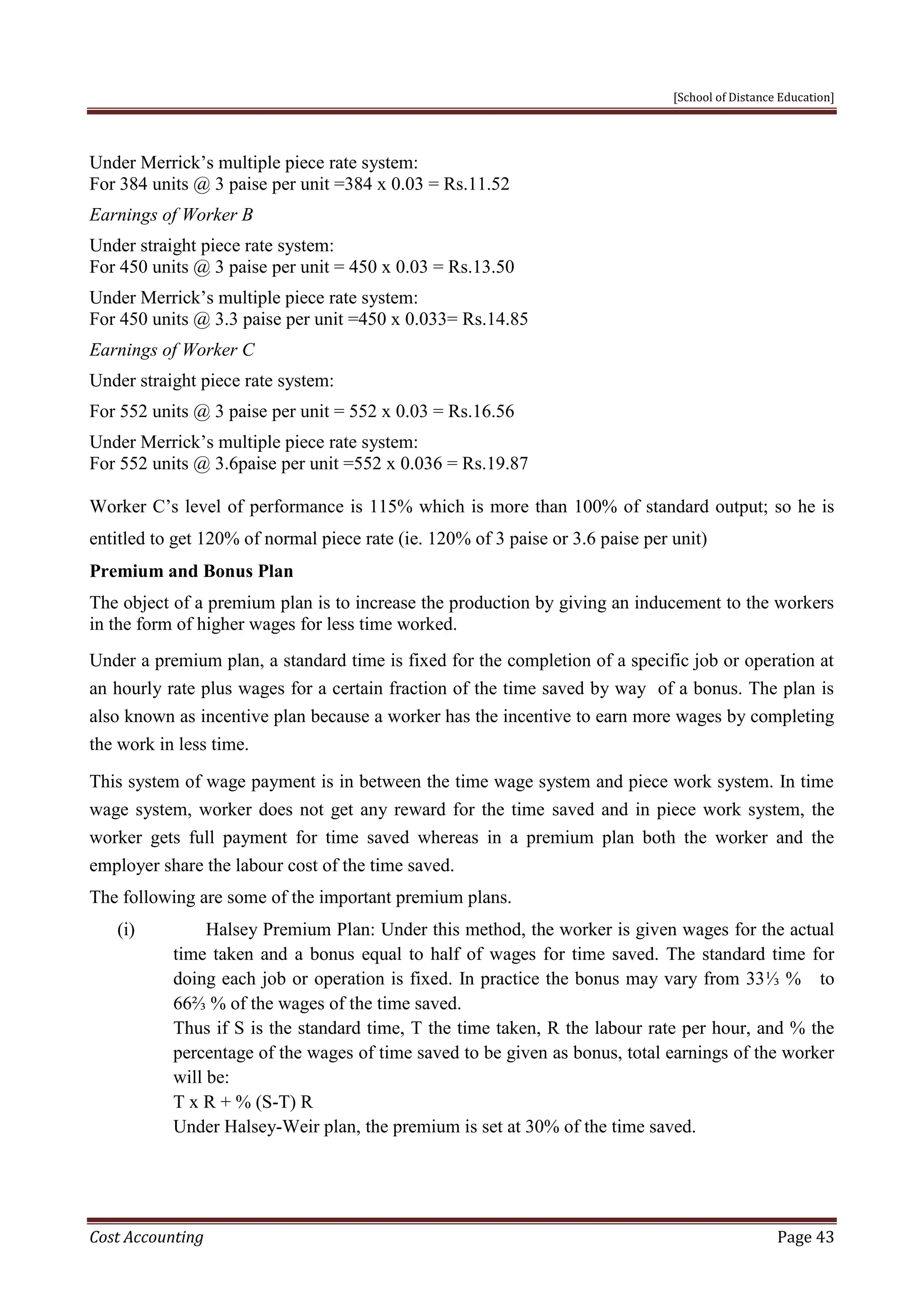 [School of Distance Education]
Cost Accounting Page 43
Under Merrick’s multiple piece rate system:
For 384 units @ 3 paise per unit =384 x 0.03 = Rs.11.52
Earnings of Worker B
Under straight piece rate system:
For 450 units @ 3 paise per unit = 450 x 0.03 = Rs.13.50
Under Merrick’s multiple piece rate system:
For 450 units @ 3.3 paise per unit =450 x 0.033= Rs.14.85
Earnings of Worker C
Under straight piece rate system:
For 552 units @ 3 paise per unit = 552 x 0.03 = Rs.16.56
Under Merrick’s multiple piece rate system:
For 552 units @ 3.6paise per unit =552 x 0.036 = Rs.19.87
Worker C’s level of performance is 115% which is more than 100% of standard output; so he is
entitled to get 120% of normal piece rate (ie. 120% of 3 paise or 3.6 paise per unit)
Premium and Bonus Plan
The object of a premium plan is to increase the production by giving an inducement to the workers
in the form of higher wages for less time worked.
Under a premium plan, a standard time is fixed for the completion of a specific job or operation at
an hourly rate plus wages for a certain fraction of the time saved by way of a bonus. The plan is
also known as incentive plan because a worker has the incentive to earn more wages by completing
the work in less time.
This system of wage payment is in between the time wage system and piece work system. In time
wage system, worker does not get any reward for the time saved and in piece work system, the
worker gets full payment for time saved whereas in a premium plan both the worker and the
employer share the labour cost of the time saved.
The following are some of the important premium plans.
(i) Halsey Premium Plan: Under this method, the worker is given wages for the actual
time taken and a bonus equal to half of wages for time saved. The standard time for
doing each job or operation is fixed. In practice the bonus may vary from 33⅓ % to
66⅔ % of the wages of the time saved.
Thus if S is the standard time, T the time taken, R the labour rate per hour, and % the
percentage of the wages of time saved to be given as bonus, total earnings of the worker
will be:
T x R + % (S-T) R
Under Halsey-Weir plan, the premium is set at 30% of the time saved.
 