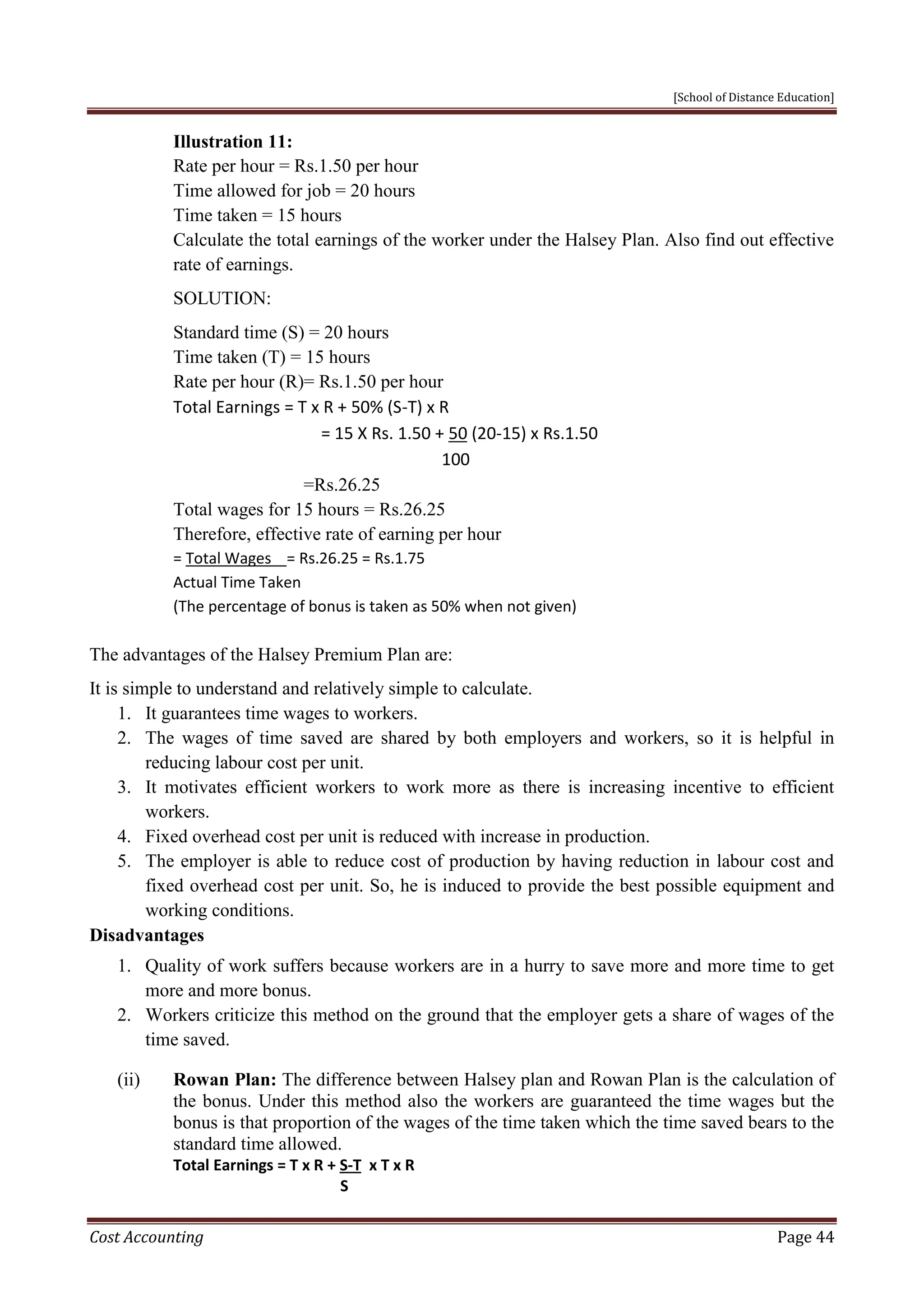 [School of Distance Education]
Cost Accounting Page 44
Illustration 11:
Rate per hour = Rs.1.50 per hour
Time allowed for job = 20 hours
Time taken = 15 hours
Calculate the total earnings of the worker under the Halsey Plan. Also find out effective
rate of earnings.
SOLUTION:
Standard time (S) = 20 hours
Time taken (T) = 15 hours
Rate per hour (R)= Rs.1.50 per hour
Total Earnings = T x R + 50% (S-T) x R
= 15 X Rs. 1.50 + 50 (20-15) x Rs.1.50
100
=Rs.26.25
Total wages for 15 hours = Rs.26.25
Therefore, effective rate of earning per hour
= Total Wages = Rs.26.25 = Rs.1.75
Actual Time Taken
(The percentage of bonus is taken as 50% when not given)
The advantages of the Halsey Premium Plan are:
It is simple to understand and relatively simple to calculate.
1. It guarantees time wages to workers.
2. The wages of time saved are shared by both employers and workers, so it is helpful in
reducing labour cost per unit.
3. It motivates efficient workers to work more as there is increasing incentive to efficient
workers.
4. Fixed overhead cost per unit is reduced with increase in production.
5. The employer is able to reduce cost of production by having reduction in labour cost and
fixed overhead cost per unit. So, he is induced to provide the best possible equipment and
working conditions.
Disadvantages
1. Quality of work suffers because workers are in a hurry to save more and more time to get
more and more bonus.
2. Workers criticize this method on the ground that the employer gets a share of wages of the
time saved.
(ii) Rowan Plan: The difference between Halsey plan and Rowan Plan is the calculation of
the bonus. Under this method also the workers are guaranteed the time wages but the
bonus is that proportion of the wages of the time taken which the time saved bears to the
standard time allowed.
Total Earnings = T x R + S-T x T x R
S
 