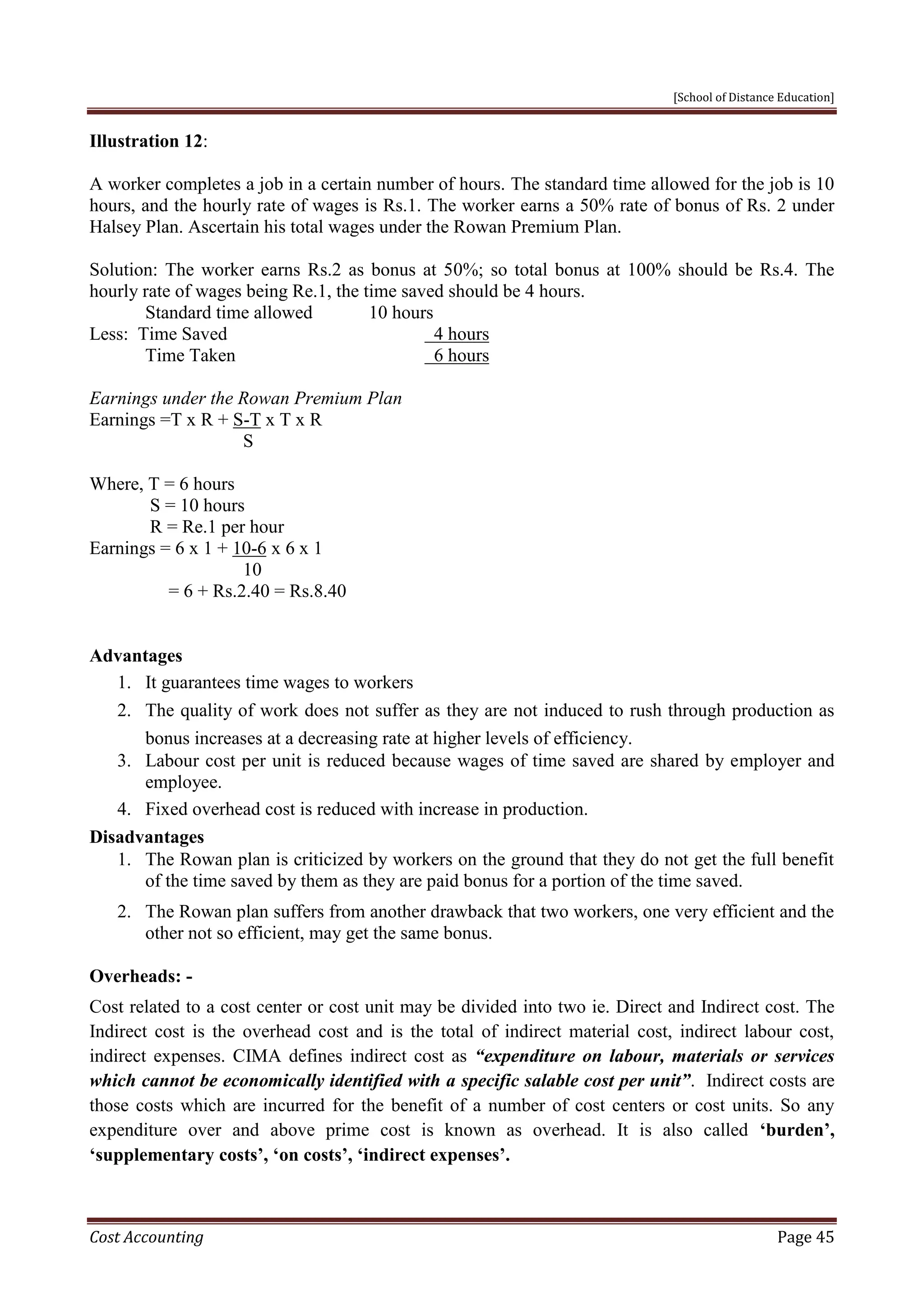 [School of Distance Education]
Cost Accounting Page 45
Illustration 12:
A worker completes a job in a certain number of hours. The standard time allowed for the job is 10
hours, and the hourly rate of wages is Rs.1. The worker earns a 50% rate of bonus of Rs. 2 under
Halsey Plan. Ascertain his total wages under the Rowan Premium Plan.
Solution: The worker earns Rs.2 as bonus at 50%; so total bonus at 100% should be Rs.4. The
hourly rate of wages being Re.1, the time saved should be 4 hours.
Standard time allowed 10 hours
Less: Time Saved 4 hours
Time Taken 6 hours
Earnings under the Rowan Premium Plan
Earnings =T x R + S-T x T x R
S
Where, T = 6 hours
S = 10 hours
R = Re.1 per hour
Earnings = 6 x 1 + 10-6 x 6 x 1
10
= 6 + Rs.2.40 = Rs.8.40
Advantages
1. It guarantees time wages to workers
2. The quality of work does not suffer as they are not induced to rush through production as
bonus increases at a decreasing rate at higher levels of efficiency.
3. Labour cost per unit is reduced because wages of time saved are shared by employer and
employee.
4. Fixed overhead cost is reduced with increase in production.
Disadvantages
1. The Rowan plan is criticized by workers on the ground that they do not get the full benefit
of the time saved by them as they are paid bonus for a portion of the time saved.
2. The Rowan plan suffers from another drawback that two workers, one very efficient and the
other not so efficient, may get the same bonus.
Overheads: -
Cost related to a cost center or cost unit may be divided into two ie. Direct and Indirect cost. The
Indirect cost is the overhead cost and is the total of indirect material cost, indirect labour cost,
indirect expenses. CIMA defines indirect cost as “expenditure on labour, materials or services
which cannot be economically identified with a specific salable cost per unit”. Indirect costs are
those costs which are incurred for the benefit of a number of cost centers or cost units. So any
expenditure over and above prime cost is known as overhead. It is also called ‘burden’,
‘supplementary costs’, ‘on costs’, ‘indirect expenses’.
 