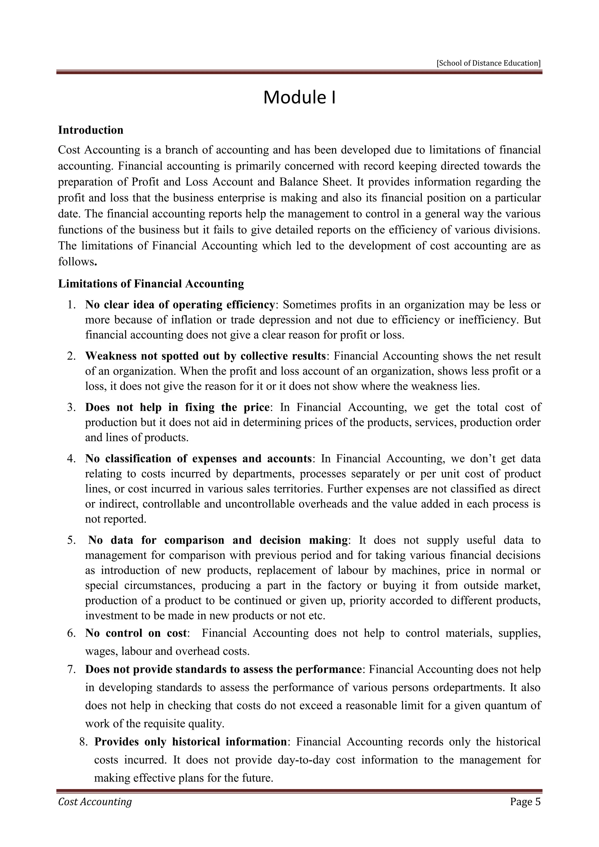 [School of Distance Education]
Cost Accounting Page 5
Module I
Introduction
Cost Accounting is a branch of accounting and has been developed due to limitations of financial
accounting. Financial accounting is primarily concerned with record keeping directed towards the
preparation of Profit and Loss Account and Balance Sheet. It provides information regarding the
profit and loss that the business enterprise is making and also its financial position on a particular
date. The financial accounting reports help the management to control in a general way the various
functions of the business but it fails to give detailed reports on the efficiency of various divisions.
The limitations of Financial Accounting which led to the development of cost accounting are as
follows.
Limitations of Financial Accounting
1. No clear idea of operating efficiency: Sometimes profits in an organization may be less or
more because of inflation or trade depression and not due to efficiency or inefficiency. But
financial accounting does not give a clear reason for profit or loss.
2. Weakness not spotted out by collective results: Financial Accounting shows the net result
of an organization. When the profit and loss account of an organization, shows less profit or a
loss, it does not give the reason for it or it does not show where the weakness lies.
3. Does not help in fixing the price: In Financial Accounting, we get the total cost of
production but it does not aid in determining prices of the products, services, production order
and lines of products.
4. No classification of expenses and accounts: In Financial Accounting, we don’t get data
relating to costs incurred by departments, processes separately or per unit cost of product
lines, or cost incurred in various sales territories. Further expenses are not classified as direct
or indirect, controllable and uncontrollable overheads and the value added in each process is
not reported.
5. No data for comparison and decision making: It does not supply useful data to
management for comparison with previous period and for taking various financial decisions
as introduction of new products, replacement of labour by machines, price in normal or
special circumstances, producing a part in the factory or buying it from outside market,
production of a product to be continued or given up, priority accorded to different products,
investment to be made in new products or not etc.
6. No control on cost: Financial Accounting does not help to control materials, supplies,
wages, labour and overhead costs.
7. Does not provide standards to assess the performance: Financial Accounting does not help
in developing standards to assess the performance of various persons ordepartments. It also
does not help in checking that costs do not exceed a reasonable limit for a given quantum of
work of the requisite quality.
8. Provides only historical information: Financial Accounting records only the historical
costs incurred. It does not provide day-to-day cost information to the management for
making effective plans for the future.
 