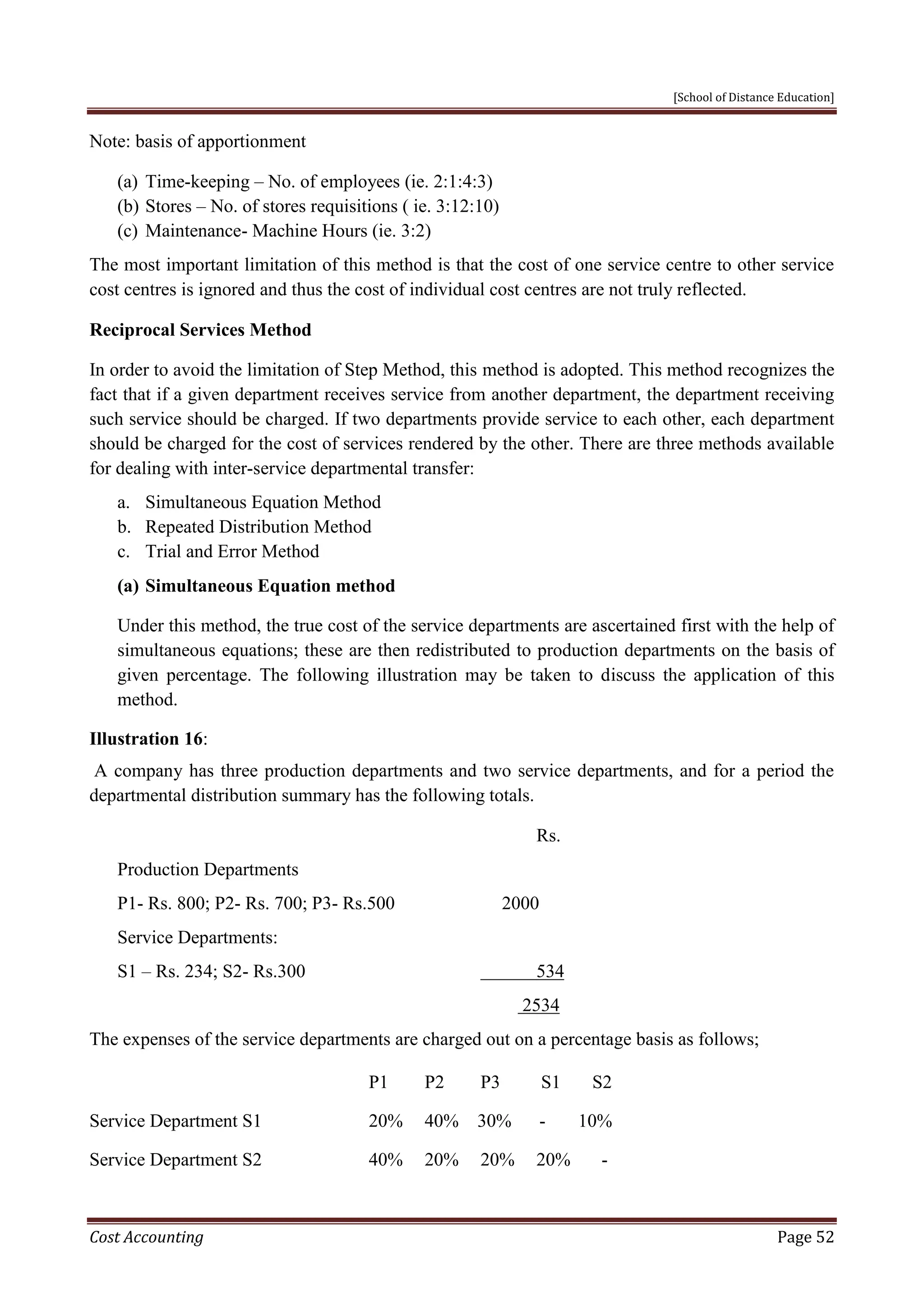 [School of Distance Education]
Cost Accounting Page 52
Note: basis of apportionment
(a) Time-keeping – No. of employees (ie. 2:1:4:3)
(b) Stores – No. of stores requisitions ( ie. 3:12:10)
(c) Maintenance- Machine Hours (ie. 3:2)
The most important limitation of this method is that the cost of one service centre to other service
cost centres is ignored and thus the cost of individual cost centres are not truly reflected.
Reciprocal Services Method
In order to avoid the limitation of Step Method, this method is adopted. This method recognizes the
fact that if a given department receives service from another department, the department receiving
such service should be charged. If two departments provide service to each other, each department
should be charged for the cost of services rendered by the other. There are three methods available
for dealing with inter-service departmental transfer:
a. Simultaneous Equation Method
b. Repeated Distribution Method
c. Trial and Error Method
(a) Simultaneous Equation method
Under this method, the true cost of the service departments are ascertained first with the help of
simultaneous equations; these are then redistributed to production departments on the basis of
given percentage. The following illustration may be taken to discuss the application of this
method.
Illustration 16:
A company has three production departments and two service departments, and for a period the
departmental distribution summary has the following totals.
Rs.
Production Departments
P1- Rs. 800; P2- Rs. 700; P3- Rs.500 2000
Service Departments:
S1 – Rs. 234; S2- Rs.300 534
2534
The expenses of the service departments are charged out on a percentage basis as follows;
P1 P2 P3 S1 S2
Service Department S1 20% 40% 30% - 10%
Service Department S2 40% 20% 20% 20% -
 