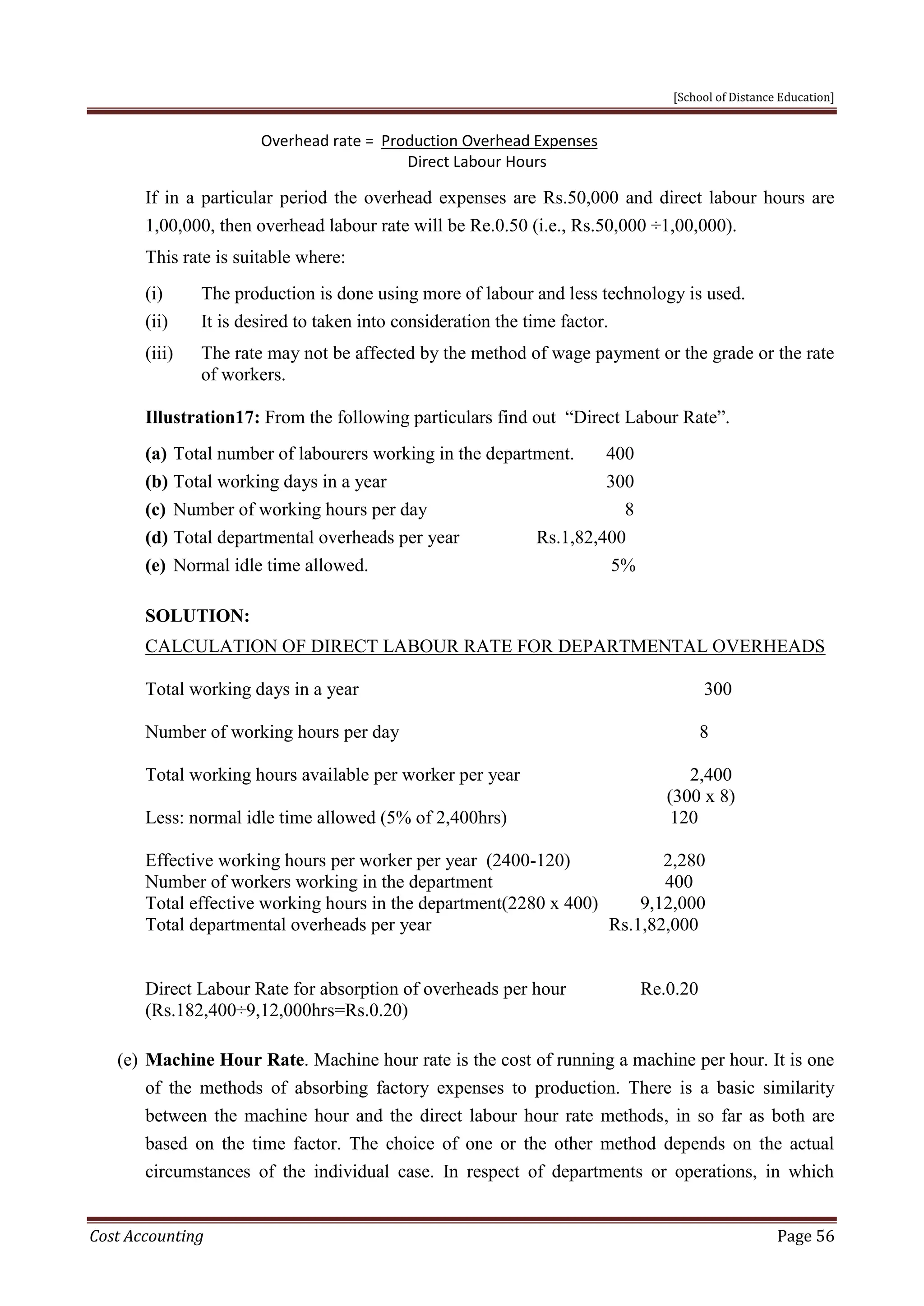 [School of Distance Education]
Cost Accounting Page 56
Overhead rate = Production Overhead Expenses
Direct Labour Hours
If in a particular period the overhead expenses are Rs.50,000 and direct labour hours are
1,00,000, then overhead labour rate will be Re.0.50 (i.e., Rs.50,000 ÷1,00,000).
This rate is suitable where:
(i) The production is done using more of labour and less technology is used.
(ii) It is desired to taken into consideration the time factor.
(iii) The rate may not be affected by the method of wage payment or the grade or the rate
of workers.
Illustration17: From the following particulars find out “Direct Labour Rate”.
(a) Total number of labourers working in the department. 400
(b) Total working days in a year 300
(c) Number of working hours per day 8
(d) Total departmental overheads per year Rs.1,82,400
(e) Normal idle time allowed. 5%
SOLUTION:
CALCULATION OF DIRECT LABOUR RATE FOR DEPARTMENTAL OVERHEADS
Total working days in a year 300
Number of working hours per day 8
Total working hours available per worker per year 2,400
(300 x 8)
Less: normal idle time allowed (5% of 2,400hrs) 120
Effective working hours per worker per year (2400-120) 2,280
Number of workers working in the department 400
Total effective working hours in the department(2280 x 400) 9,12,000
Total departmental overheads per year Rs.1,82,000
Direct Labour Rate for absorption of overheads per hour Re.0.20
(Rs.182,400÷9,12,000hrs=Rs.0.20)
(e) Machine Hour Rate. Machine hour rate is the cost of running a machine per hour. It is one
of the methods of absorbing factory expenses to production. There is a basic similarity
between the machine hour and the direct labour hour rate methods, in so far as both are
based on the time factor. The choice of one or the other method depends on the actual
circumstances of the individual case. In respect of departments or operations, in which
 