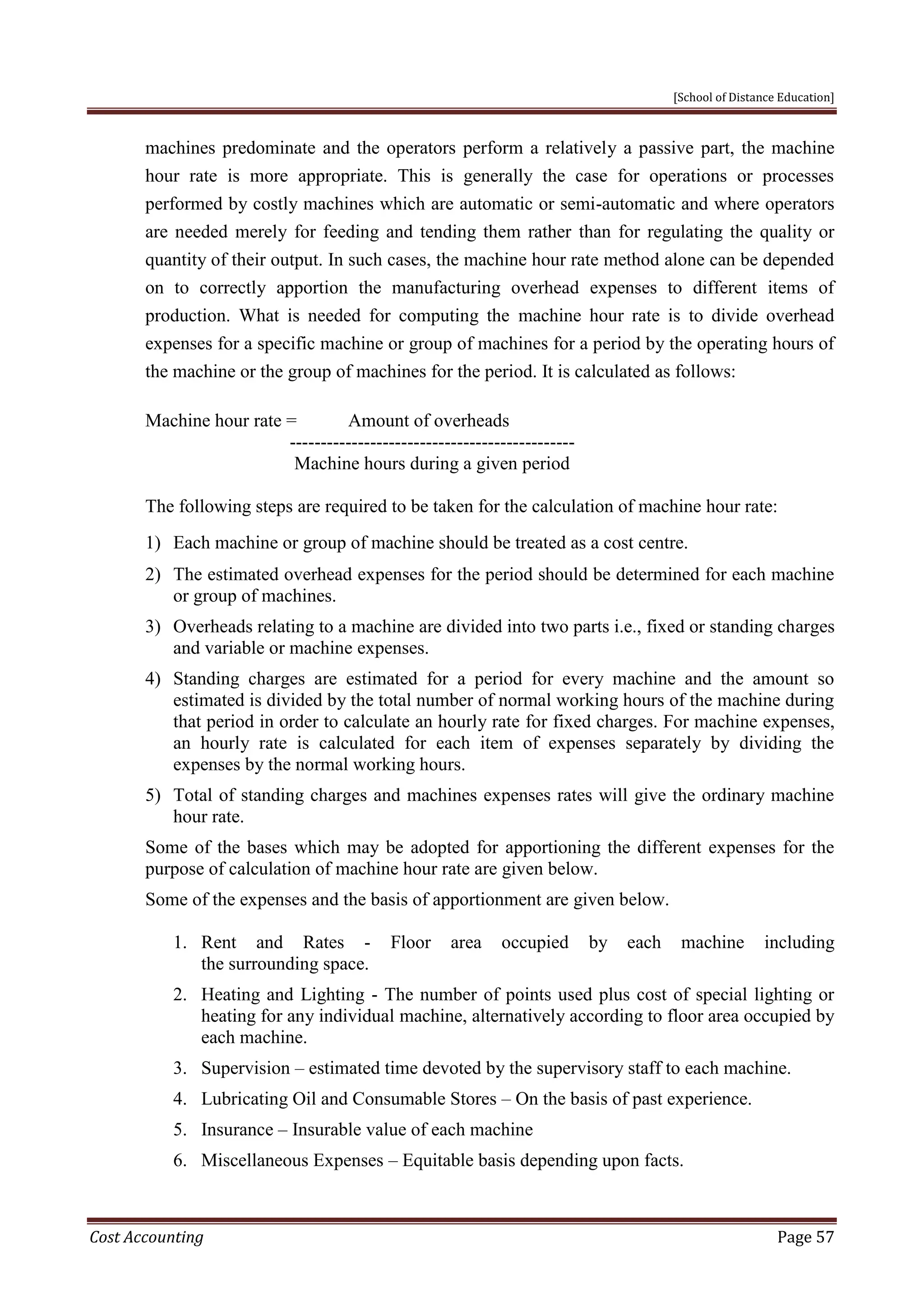 [School of Distance Education]
Cost Accounting Page 57
machines predominate and the operators perform a relatively a passive part, the machine
hour rate is more appropriate. This is generally the case for operations or processes
performed by costly machines which are automatic or semi-automatic and where operators
are needed merely for feeding and tending them rather than for regulating the quality or
quantity of their output. In such cases, the machine hour rate method alone can be depended
on to correctly apportion the manufacturing overhead expenses to different items of
production. What is needed for computing the machine hour rate is to divide overhead
expenses for a specific machine or group of machines for a period by the operating hours of
the machine or the group of machines for the period. It is calculated as follows:
Machine hour rate = Amount of overheads
----------------------------------------------
Machine hours during a given period
The following steps are required to be taken for the calculation of machine hour rate:
1) Each machine or group of machine should be treated as a cost centre.
2) The estimated overhead expenses for the period should be determined for each machine
or group of machines.
3) Overheads relating to a machine are divided into two parts i.e., fixed or standing charges
and variable or machine expenses.
4) Standing charges are estimated for a period for every machine and the amount so
estimated is divided by the total number of normal working hours of the machine during
that period in order to calculate an hourly rate for fixed charges. For machine expenses,
an hourly rate is calculated for each item of expenses separately by dividing the
expenses by the normal working hours.
5) Total of standing charges and machines expenses rates will give the ordinary machine
hour rate.
Some of the bases which may be adopted for apportioning the different expenses for the
purpose of calculation of machine hour rate are given below.
Some of the expenses and the basis of apportionment are given below.
1. Rent and Rates - Floor area occupied by each machine including
the surrounding space.
2. Heating and Lighting - The number of points used plus cost of special lighting or
heating for any individual machine, alternatively according to floor area occupied by
each machine.
3. Supervision – estimated time devoted by the supervisory staff to each machine.
4. Lubricating Oil and Consumable Stores – On the basis of past experience.
5. Insurance – Insurable value of each machine
6. Miscellaneous Expenses – Equitable basis depending upon facts.
 