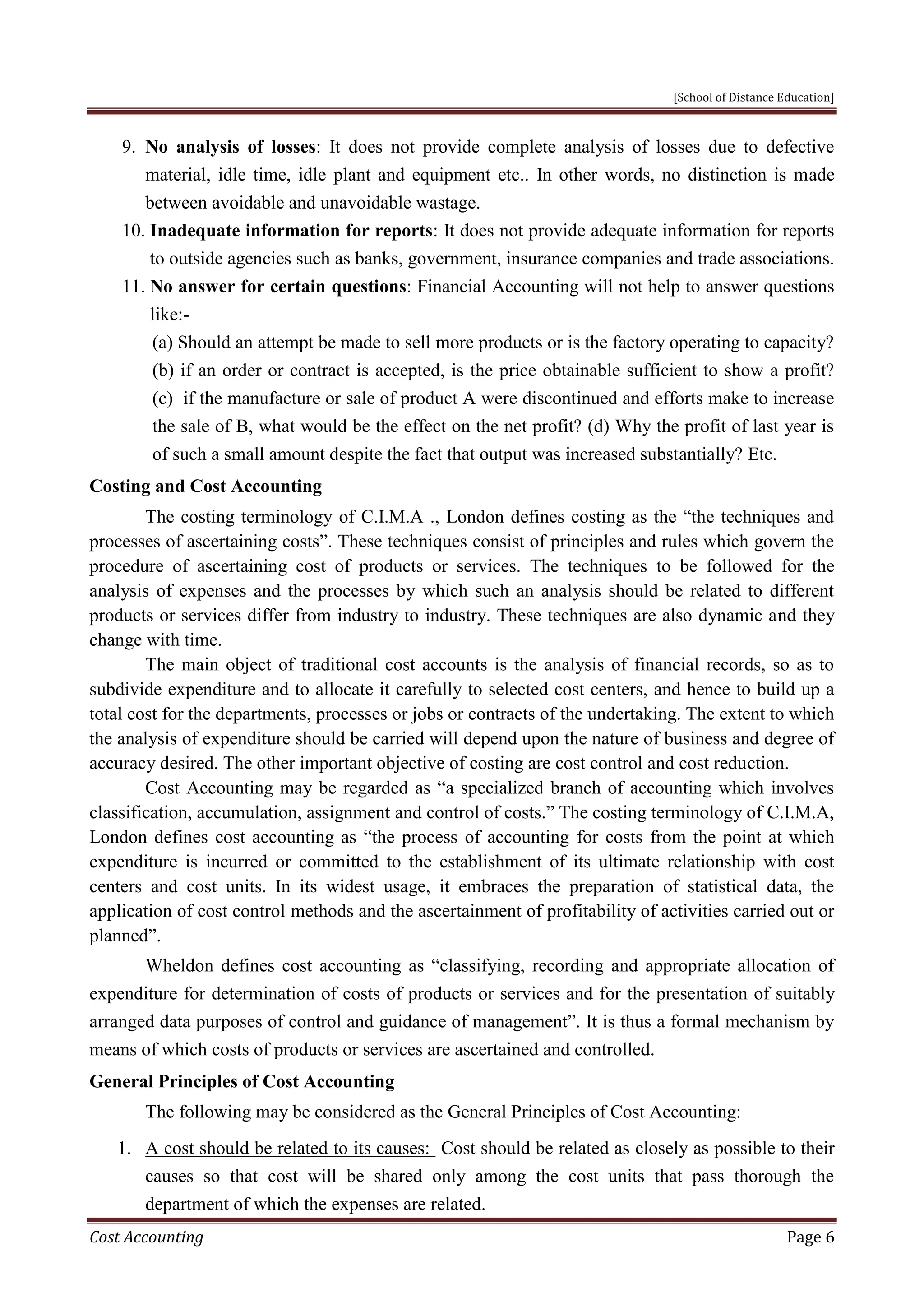 [School of Distance Education]
Cost Accounting Page 6
9. No analysis of losses: It does not provide complete analysis of losses due to defective
material, idle time, idle plant and equipment etc.. In other words, no distinction is made
between avoidable and unavoidable wastage.
10. Inadequate information for reports: It does not provide adequate information for reports
to outside agencies such as banks, government, insurance companies and trade associations.
11. No answer for certain questions: Financial Accounting will not help to answer questions
like:-
(a) Should an attempt be made to sell more products or is the factory operating to capacity?
(b) if an order or contract is accepted, is the price obtainable sufficient to show a profit?
(c) if the manufacture or sale of product A were discontinued and efforts make to increase
the sale of B, what would be the effect on the net profit? (d) Why the profit of last year is
of such a small amount despite the fact that output was increased substantially? Etc.
Costing and Cost Accounting
The costing terminology of C.I.M.A ., London defines costing as the “the techniques and
processes of ascertaining costs”. These techniques consist of principles and rules which govern the
procedure of ascertaining cost of products or services. The techniques to be followed for the
analysis of expenses and the processes by which such an analysis should be related to different
products or services differ from industry to industry. These techniques are also dynamic and they
change with time.
The main object of traditional cost accounts is the analysis of financial records, so as to
subdivide expenditure and to allocate it carefully to selected cost centers, and hence to build up a
total cost for the departments, processes or jobs or contracts of the undertaking. The extent to which
the analysis of expenditure should be carried will depend upon the nature of business and degree of
accuracy desired. The other important objective of costing are cost control and cost reduction.
Cost Accounting may be regarded as “a specialized branch of accounting which involves
classification, accumulation, assignment and control of costs.” The costing terminology of C.I.M.A,
London defines cost accounting as “the process of accounting for costs from the point at which
expenditure is incurred or committed to the establishment of its ultimate relationship with cost
centers and cost units. In its widest usage, it embraces the preparation of statistical data, the
application of cost control methods and the ascertainment of profitability of activities carried out or
planned”.
Wheldon defines cost accounting as “classifying, recording and appropriate allocation of
expenditure for determination of costs of products or services and for the presentation of suitably
arranged data purposes of control and guidance of management”. It is thus a formal mechanism by
means of which costs of products or services are ascertained and controlled.
General Principles of Cost Accounting
The following may be considered as the General Principles of Cost Accounting:
1. A cost should be related to its causes: Cost should be related as closely as possible to their
causes so that cost will be shared only among the cost units that pass thorough the
department of which the expenses are related.
 