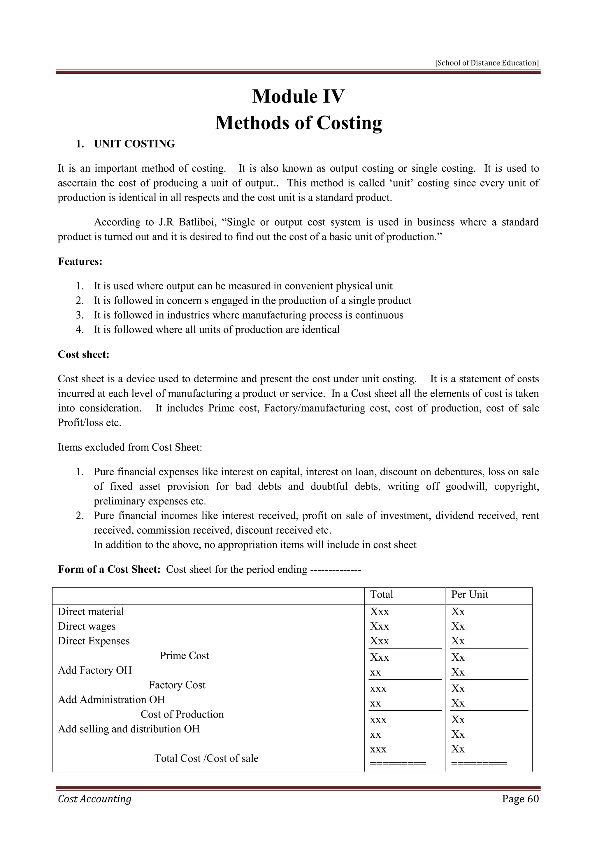 [School of Distance Education]
Cost Accounting Page 60
Module IV
Methods of Costing
1. UNIT COSTING
It is an important method of costing. It is also known as output costing or single costing. It is used to
ascertain the cost of producing a unit of output.. This method is called ‘unit’ costing since every unit of
production is identical in all respects and the cost unit is a standard product.
According to J.R Batliboi, “Single or output cost system is used in business where a standard
product is turned out and it is desired to find out the cost of a basic unit of production.”
Features:
1. It is used where output can be measured in convenient physical unit
2. It is followed in concern s engaged in the production of a single product
3. It is followed in industries where manufacturing process is continuous
4. It is followed where all units of production are identical
Cost sheet:
Cost sheet is a device used to determine and present the cost under unit costing. It is a statement of costs
incurred at each level of manufacturing a product or service. In a Cost sheet all the elements of cost is taken
into consideration. It includes Prime cost, Factory/manufacturing cost, cost of production, cost of sale
Profit/loss etc.
Items excluded from Cost Sheet:
1. Pure financial expenses like interest on capital, interest on loan, discount on debentures, loss on sale
of fixed asset provision for bad debts and doubtful debts, writing off goodwill, copyright,
preliminary expenses etc.
2. Pure financial incomes like interest received, profit on sale of investment, dividend received, rent
received, commission received, discount received etc.
In addition to the above, no appropriation items will include in cost sheet
Form of a Cost Sheet: Cost sheet for the period ending --------------
Total Per Unit
Direct material
Direct wages
Direct Expenses
Prime Cost
Add Factory OH
Factory Cost
Add Administration OH
Cost of Production
Add selling and distribution OH
Total Cost /Cost of sale
Xxx
Xxx
Xxx
Xxx
xx
xxx
xx
xxx
xx
xxx
=========
Xx
Xx
Xx
Xx
Xx
Xx
Xx
Xx
Xx
Xx
=========
 