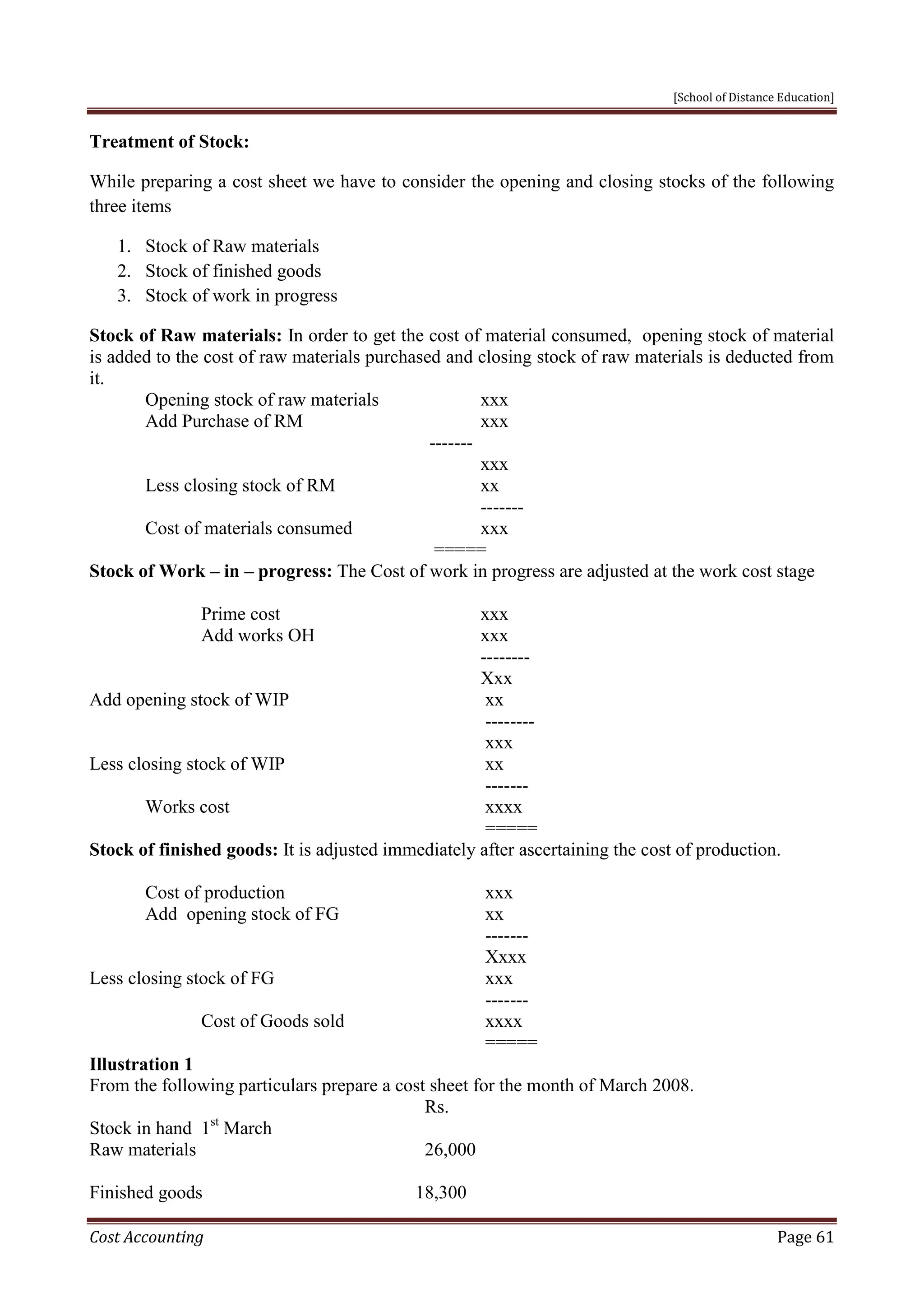[School of Distance Education]
Cost Accounting Page 61
Treatment of Stock:
While preparing a cost sheet we have to consider the opening and closing stocks of the following
three items
1. Stock of Raw materials
2. Stock of finished goods
3. Stock of work in progress
Stock of Raw materials: In order to get the cost of material consumed, opening stock of material
is added to the cost of raw materials purchased and closing stock of raw materials is deducted from
it.
Opening stock of raw materials xxx
Add Purchase of RM xxx
-------
xxx
Less closing stock of RM xx
-------
Cost of materials consumed xxx
=====
Stock of Work – in – progress: The Cost of work in progress are adjusted at the work cost stage
Prime cost xxx
Add works OH xxx
--------
Xxx
Add opening stock of WIP xx
--------
xxx
Less closing stock of WIP xx
-------
Works cost xxxx
=====
Stock of finished goods: It is adjusted immediately after ascertaining the cost of production.
Cost of production xxx
Add opening stock of FG xx
-------
Xxxx
Less closing stock of FG xxx
-------
Cost of Goods sold xxxx
=====
Illustration 1
From the following particulars prepare a cost sheet for the month of March 2008.
Rs.
Stock in hand 1st
March
Raw materials 26,000
Finished goods 18,300
 