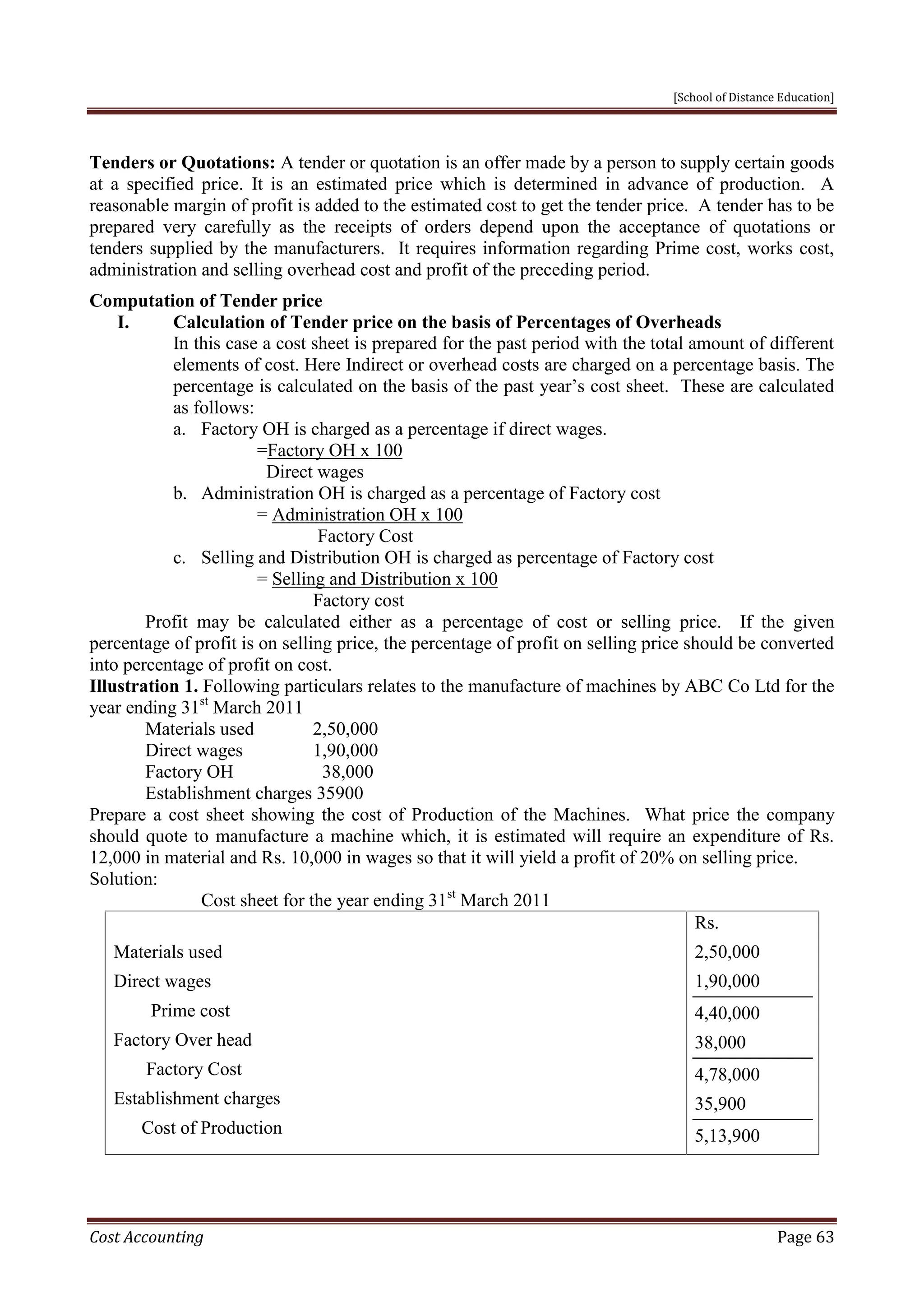 [School of Distance Education]
Cost Accounting Page 63
Tenders or Quotations: A tender or quotation is an offer made by a person to supply certain goods
at a specified price. It is an estimated price which is determined in advance of production. A
reasonable margin of profit is added to the estimated cost to get the tender price. A tender has to be
prepared very carefully as the receipts of orders depend upon the acceptance of quotations or
tenders supplied by the manufacturers. It requires information regarding Prime cost, works cost,
administration and selling overhead cost and profit of the preceding period.
Computation of Tender price
I. Calculation of Tender price on the basis of Percentages of Overheads
In this case a cost sheet is prepared for the past period with the total amount of different
elements of cost. Here Indirect or overhead costs are charged on a percentage basis. The
percentage is calculated on the basis of the past year’s cost sheet. These are calculated
as follows:
a. Factory OH is charged as a percentage if direct wages.
=Factory OH x 100
Direct wages
b. Administration OH is charged as a percentage of Factory cost
= Administration OH x 100
Factory Cost
c. Selling and Distribution OH is charged as percentage of Factory cost
= Selling and Distribution x 100
Factory cost
Profit may be calculated either as a percentage of cost or selling price. If the given
percentage of profit is on selling price, the percentage of profit on selling price should be converted
into percentage of profit on cost.
Illustration 1. Following particulars relates to the manufacture of machines by ABC Co Ltd for the
year ending 31st
March 2011
Materials used 2,50,000
Direct wages 1,90,000
Factory OH 38,000
Establishment charges 35900
Prepare a cost sheet showing the cost of Production of the Machines. What price the company
should quote to manufacture a machine which, it is estimated will require an expenditure of Rs.
12,000 in material and Rs. 10,000 in wages so that it will yield a profit of 20% on selling price.
Solution:
Cost sheet for the year ending 31st
March 2011
Materials used
Direct wages
Prime cost
Factory Over head
Factory Cost
Establishment charges
Cost of Production
Rs.
2,50,000
1,90,000
4,40,000
38,000
4,78,000
35,900
5,13,900
 