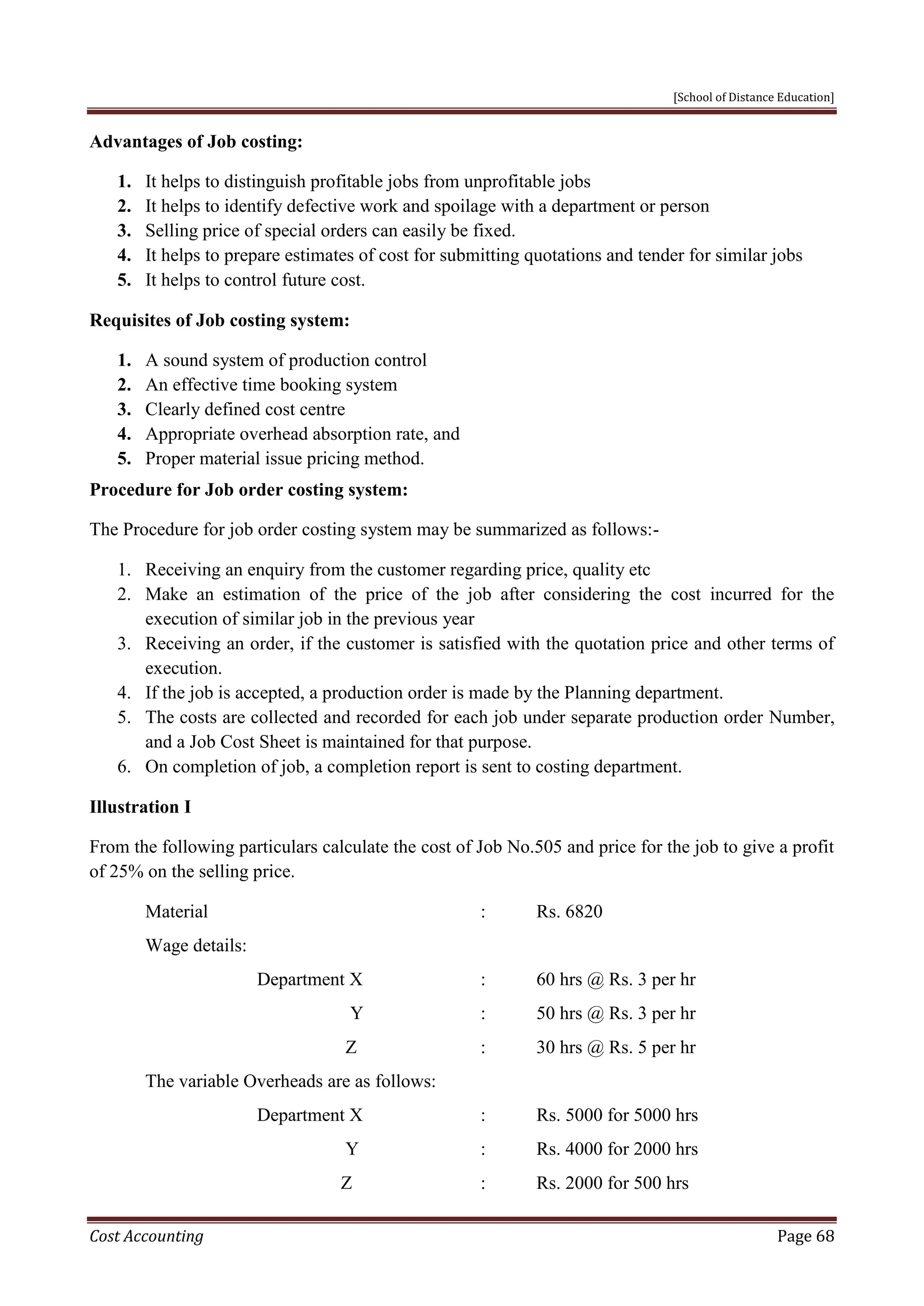 [School of Distance Education]
Cost Accounting Page 68
Advantages of Job costing:
1. It helps to distinguish profitable jobs from unprofitable jobs
2. It helps to identify defective work and spoilage with a department or person
3. Selling price of special orders can easily be fixed.
4. It helps to prepare estimates of cost for submitting quotations and tender for similar jobs
5. It helps to control future cost.
Requisites of Job costing system:
1. A sound system of production control
2. An effective time booking system
3. Clearly defined cost centre
4. Appropriate overhead absorption rate, and
5. Proper material issue pricing method.
Procedure for Job order costing system:
The Procedure for job order costing system may be summarized as follows:-
1. Receiving an enquiry from the customer regarding price, quality etc
2. Make an estimation of the price of the job after considering the cost incurred for the
execution of similar job in the previous year
3. Receiving an order, if the customer is satisfied with the quotation price and other terms of
execution.
4. If the job is accepted, a production order is made by the Planning department.
5. The costs are collected and recorded for each job under separate production order Number,
and a Job Cost Sheet is maintained for that purpose.
6. On completion of job, a completion report is sent to costing department.
Illustration I
From the following particulars calculate the cost of Job No.505 and price for the job to give a profit
of 25% on the selling price.
Material : Rs. 6820
Wage details:
Department X : 60 hrs @ Rs. 3 per hr
Y : 50 hrs @ Rs. 3 per hr
Z : 30 hrs @ Rs. 5 per hr
The variable Overheads are as follows:
Department X : Rs. 5000 for 5000 hrs
Y : Rs. 4000 for 2000 hrs
Z : Rs. 2000 for 500 hrs
 