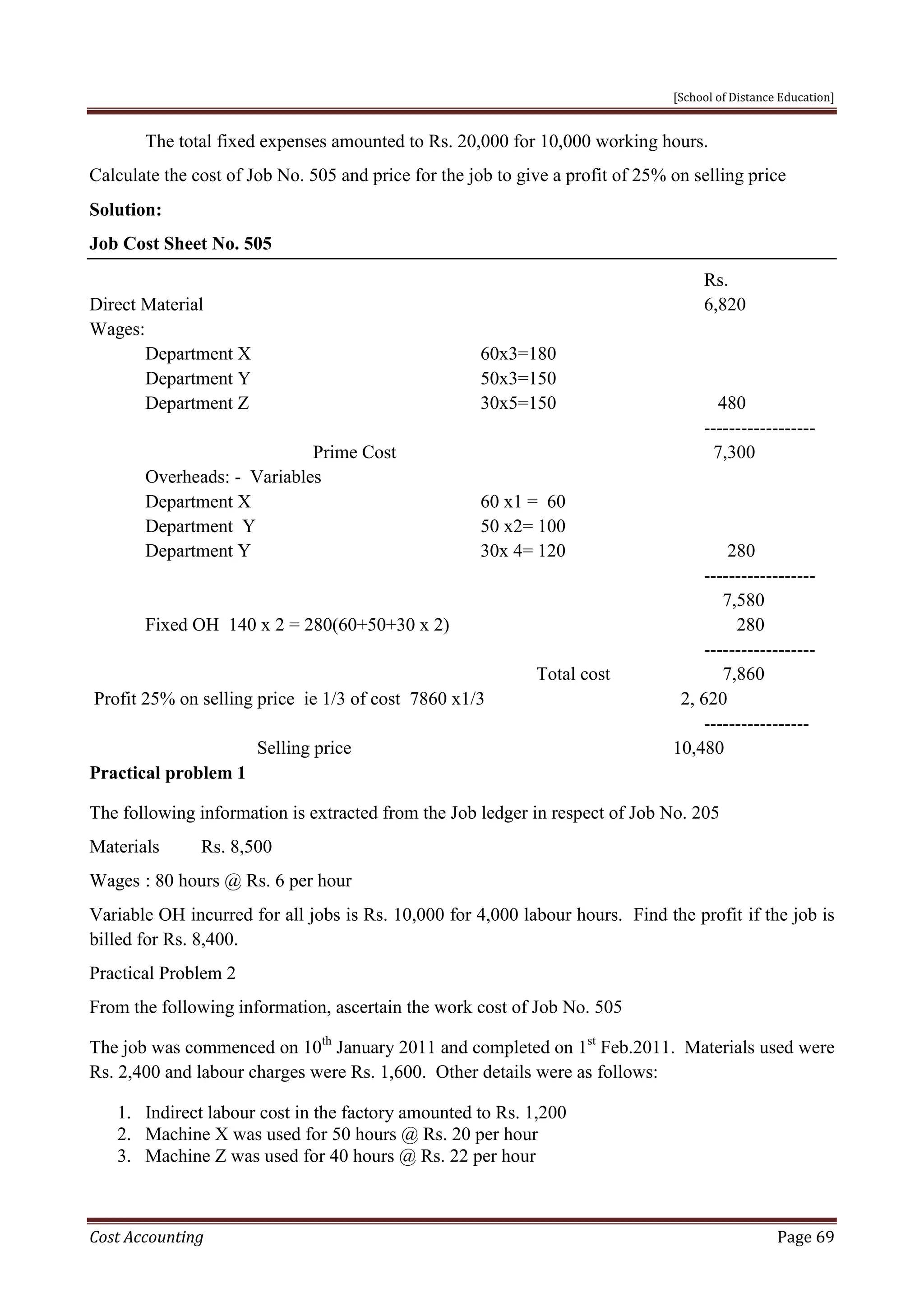 [School of Distance Education]
Cost Accounting Page 69
The total fixed expenses amounted to Rs. 20,000 for 10,000 working hours.
Calculate the cost of Job No. 505 and price for the job to give a profit of 25% on selling price
Solution:
Job Cost Sheet No. 505
Rs.
Direct Material 6,820
Wages:
Department X 60x3=180
Department Y 50x3=150
Department Z 30x5=150 480
------------------
Prime Cost 7,300
Overheads: - Variables
Department X 60 x1 = 60
Department Y 50 x2= 100
Department Y 30x 4= 120 280
------------------
7,580
Fixed OH 140 x 2 = 280(60+50+30 x 2) 280
------------------
Total cost 7,860
Profit 25% on selling price ie 1/3 of cost 7860 x1/3 2, 620
-----------------
Selling price 10,480
Practical problem 1
The following information is extracted from the Job ledger in respect of Job No. 205
Materials Rs. 8,500
Wages : 80 hours @ Rs. 6 per hour
Variable OH incurred for all jobs is Rs. 10,000 for 4,000 labour hours. Find the profit if the job is
billed for Rs. 8,400.
Practical Problem 2
From the following information, ascertain the work cost of Job No. 505
The job was commenced on 10th
January 2011 and completed on 1st
Feb.2011. Materials used were
Rs. 2,400 and labour charges were Rs. 1,600. Other details were as follows:
1. Indirect labour cost in the factory amounted to Rs. 1,200
2. Machine X was used for 50 hours @ Rs. 20 per hour
3. Machine Z was used for 40 hours @ Rs. 22 per hour
 