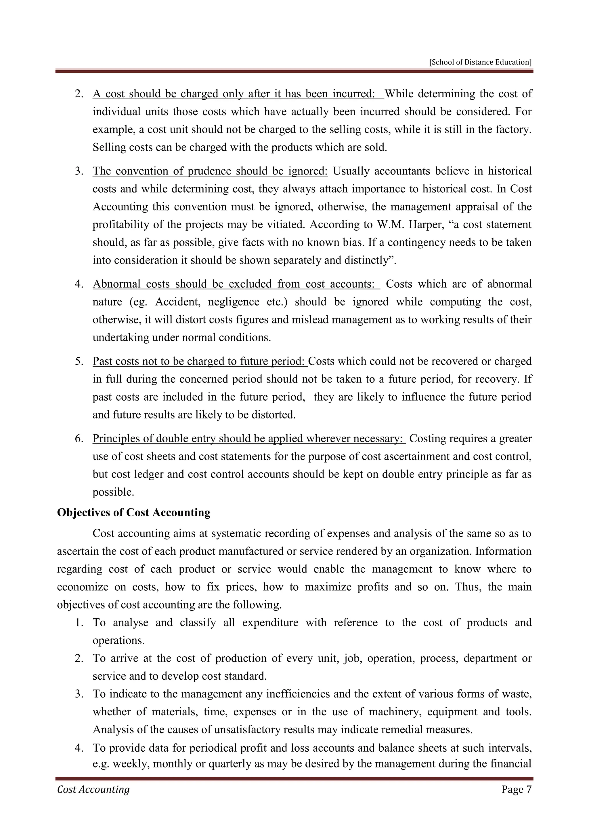 [School of Distance Education]
Cost Accounting Page 7
2. A cost should be charged only after it has been incurred: While determining the cost of
individual units those costs which have actually been incurred should be considered. For
example, a cost unit should not be charged to the selling costs, while it is still in the factory.
Selling costs can be charged with the products which are sold.
3. The convention of prudence should be ignored: Usually accountants believe in historical
costs and while determining cost, they always attach importance to historical cost. In Cost
Accounting this convention must be ignored, otherwise, the management appraisal of the
profitability of the projects may be vitiated. According to W.M. Harper, “a cost statement
should, as far as possible, give facts with no known bias. If a contingency needs to be taken
into consideration it should be shown separately and distinctly”.
4. Abnormal costs should be excluded from cost accounts: Costs which are of abnormal
nature (eg. Accident, negligence etc.) should be ignored while computing the cost,
otherwise, it will distort costs figures and mislead management as to working results of their
undertaking under normal conditions.
5. Past costs not to be charged to future period: Costs which could not be recovered or charged
in full during the concerned period should not be taken to a future period, for recovery. If
past costs are included in the future period, they are likely to influence the future period
and future results are likely to be distorted.
6. Principles of double entry should be applied wherever necessary: Costing requires a greater
use of cost sheets and cost statements for the purpose of cost ascertainment and cost control,
but cost ledger and cost control accounts should be kept on double entry principle as far as
possible.
Objectives of Cost Accounting
Cost accounting aims at systematic recording of expenses and analysis of the same so as to
ascertain the cost of each product manufactured or service rendered by an organization. Information
regarding cost of each product or service would enable the management to know where to
economize on costs, how to fix prices, how to maximize profits and so on. Thus, the main
objectives of cost accounting are the following.
1. To analyse and classify all expenditure with reference to the cost of products and
operations.
2. To arrive at the cost of production of every unit, job, operation, process, department or
service and to develop cost standard.
3. To indicate to the management any inefficiencies and the extent of various forms of waste,
whether of materials, time, expenses or in the use of machinery, equipment and tools.
Analysis of the causes of unsatisfactory results may indicate remedial measures.
4. To provide data for periodical profit and loss accounts and balance sheets at such intervals,
e.g. weekly, monthly or quarterly as may be desired by the management during the financial
 