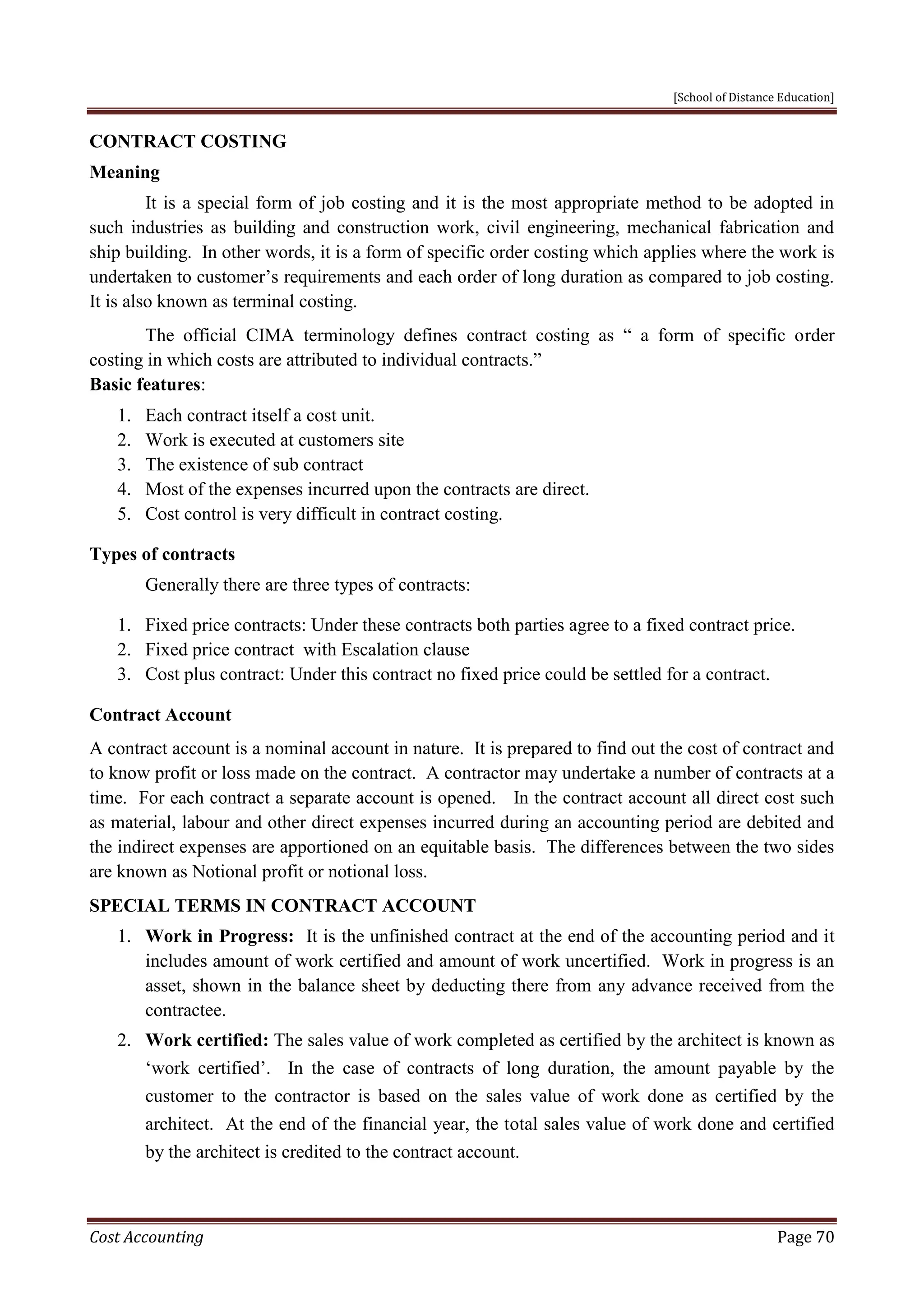 [School of Distance Education]
Cost Accounting Page 70
CONTRACT COSTING
Meaning
It is a special form of job costing and it is the most appropriate method to be adopted in
such industries as building and construction work, civil engineering, mechanical fabrication and
ship building. In other words, it is a form of specific order costing which applies where the work is
undertaken to customer’s requirements and each order of long duration as compared to job costing.
It is also known as terminal costing.
The official CIMA terminology defines contract costing as “ a form of specific order
costing in which costs are attributed to individual contracts.”
Basic features:
1. Each contract itself a cost unit.
2. Work is executed at customers site
3. The existence of sub contract
4. Most of the expenses incurred upon the contracts are direct.
5. Cost control is very difficult in contract costing.
Types of contracts
Generally there are three types of contracts:
1. Fixed price contracts: Under these contracts both parties agree to a fixed contract price.
2. Fixed price contract with Escalation clause
3. Cost plus contract: Under this contract no fixed price could be settled for a contract.
Contract Account
A contract account is a nominal account in nature. It is prepared to find out the cost of contract and
to know profit or loss made on the contract. A contractor may undertake a number of contracts at a
time. For each contract a separate account is opened. In the contract account all direct cost such
as material, labour and other direct expenses incurred during an accounting period are debited and
the indirect expenses are apportioned on an equitable basis. The differences between the two sides
are known as Notional profit or notional loss.
SPECIAL TERMS IN CONTRACT ACCOUNT
1. Work in Progress: It is the unfinished contract at the end of the accounting period and it
includes amount of work certified and amount of work uncertified. Work in progress is an
asset, shown in the balance sheet by deducting there from any advance received from the
contractee.
2. Work certified: The sales value of work completed as certified by the architect is known as
‘work certified’. In the case of contracts of long duration, the amount payable by the
customer to the contractor is based on the sales value of work done as certified by the
architect. At the end of the financial year, the total sales value of work done and certified
by the architect is credited to the contract account.
 