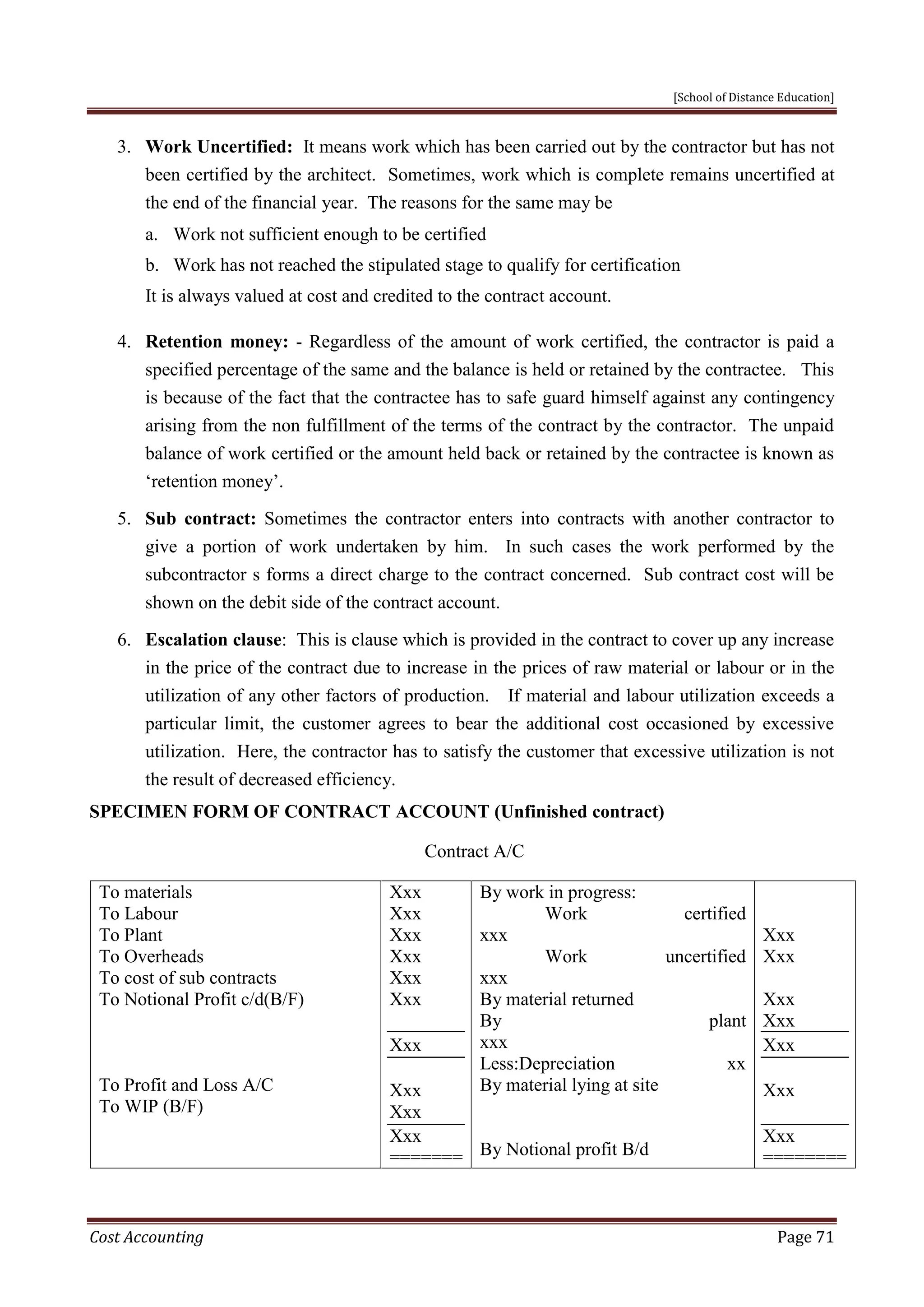 [School of Distance Education]
Cost Accounting Page 71
3. Work Uncertified: It means work which has been carried out by the contractor but has not
been certified by the architect. Sometimes, work which is complete remains uncertified at
the end of the financial year. The reasons for the same may be
a. Work not sufficient enough to be certified
b. Work has not reached the stipulated stage to qualify for certification
It is always valued at cost and credited to the contract account.
4. Retention money: - Regardless of the amount of work certified, the contractor is paid a
specified percentage of the same and the balance is held or retained by the contractee. This
is because of the fact that the contractee has to safe guard himself against any contingency
arising from the non fulfillment of the terms of the contract by the contractor. The unpaid
balance of work certified or the amount held back or retained by the contractee is known as
‘retention money’.
5. Sub contract: Sometimes the contractor enters into contracts with another contractor to
give a portion of work undertaken by him. In such cases the work performed by the
subcontractor s forms a direct charge to the contract concerned. Sub contract cost will be
shown on the debit side of the contract account.
6. Escalation clause: This is clause which is provided in the contract to cover up any increase
in the price of the contract due to increase in the prices of raw material or labour or in the
utilization of any other factors of production. If material and labour utilization exceeds a
particular limit, the customer agrees to bear the additional cost occasioned by excessive
utilization. Here, the contractor has to satisfy the customer that excessive utilization is not
the result of decreased efficiency.
SPECIMEN FORM OF CONTRACT ACCOUNT (Unfinished contract)
Contract A/C
To materials
To Labour
To Plant
To Overheads
To cost of sub contracts
To Notional Profit c/d(B/F)
To Profit and Loss A/C
To WIP (B/F)
Xxx
Xxx
Xxx
Xxx
Xxx
Xxx
Xxx
Xxx
Xxx
Xxx
=======
By work in progress:
Work certified
xxx
Work uncertified
xxx
By material returned
By plant
xxx
Less:Depreciation xx
By material lying at site
By Notional profit B/d
Xxx
Xxx
Xxx
Xxx
Xxx
Xxx
Xxx
========
 