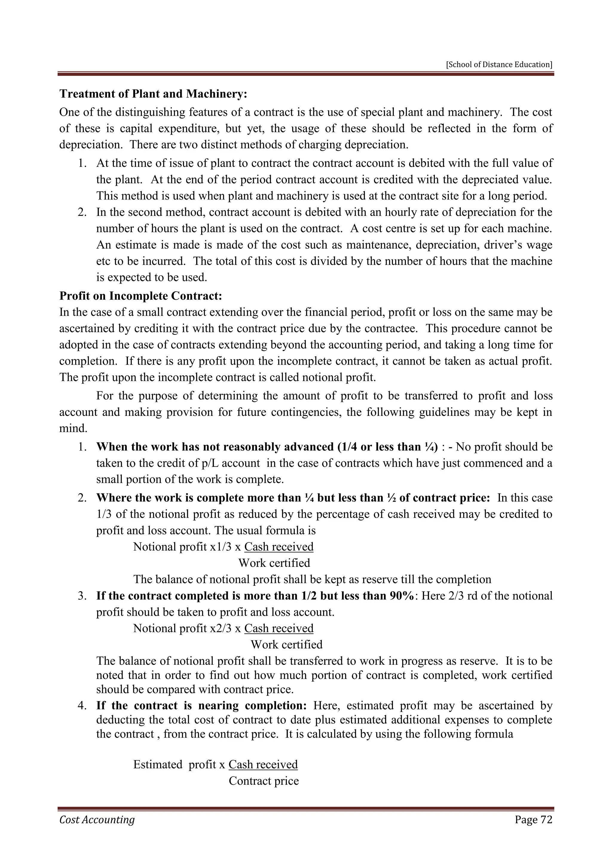 [School of Distance Education]
Cost Accounting Page 72
Treatment of Plant and Machinery:
One of the distinguishing features of a contract is the use of special plant and machinery. The cost
of these is capital expenditure, but yet, the usage of these should be reflected in the form of
depreciation. There are two distinct methods of charging depreciation.
1. At the time of issue of plant to contract the contract account is debited with the full value of
the plant. At the end of the period contract account is credited with the depreciated value.
This method is used when plant and machinery is used at the contract site for a long period.
2. In the second method, contract account is debited with an hourly rate of depreciation for the
number of hours the plant is used on the contract. A cost centre is set up for each machine.
An estimate is made is made of the cost such as maintenance, depreciation, driver’s wage
etc to be incurred. The total of this cost is divided by the number of hours that the machine
is expected to be used.
Profit on Incomplete Contract:
In the case of a small contract extending over the financial period, profit or loss on the same may be
ascertained by crediting it with the contract price due by the contractee. This procedure cannot be
adopted in the case of contracts extending beyond the accounting period, and taking a long time for
completion. If there is any profit upon the incomplete contract, it cannot be taken as actual profit.
The profit upon the incomplete contract is called notional profit.
For the purpose of determining the amount of profit to be transferred to profit and loss
account and making provision for future contingencies, the following guidelines may be kept in
mind.
1. When the work has not reasonably advanced (1/4 or less than ¼) : - No profit should be
taken to the credit of p/L account in the case of contracts which have just commenced and a
small portion of the work is complete.
2. Where the work is complete more than ¼ but less than ½ of contract price: In this case
1/3 of the notional profit as reduced by the percentage of cash received may be credited to
profit and loss account. The usual formula is
Notional profit x1/3 x Cash received
Work certified
The balance of notional profit shall be kept as reserve till the completion
3. If the contract completed is more than 1/2 but less than 90%: Here 2/3 rd of the notional
profit should be taken to profit and loss account.
Notional profit x2/3 x Cash received
Work certified
The balance of notional profit shall be transferred to work in progress as reserve. It is to be
noted that in order to find out how much portion of contract is completed, work certified
should be compared with contract price.
4. If the contract is nearing completion: Here, estimated profit may be ascertained by
deducting the total cost of contract to date plus estimated additional expenses to complete
the contract , from the contract price. It is calculated by using the following formula
Estimated profit x Cash received
Contract price
 