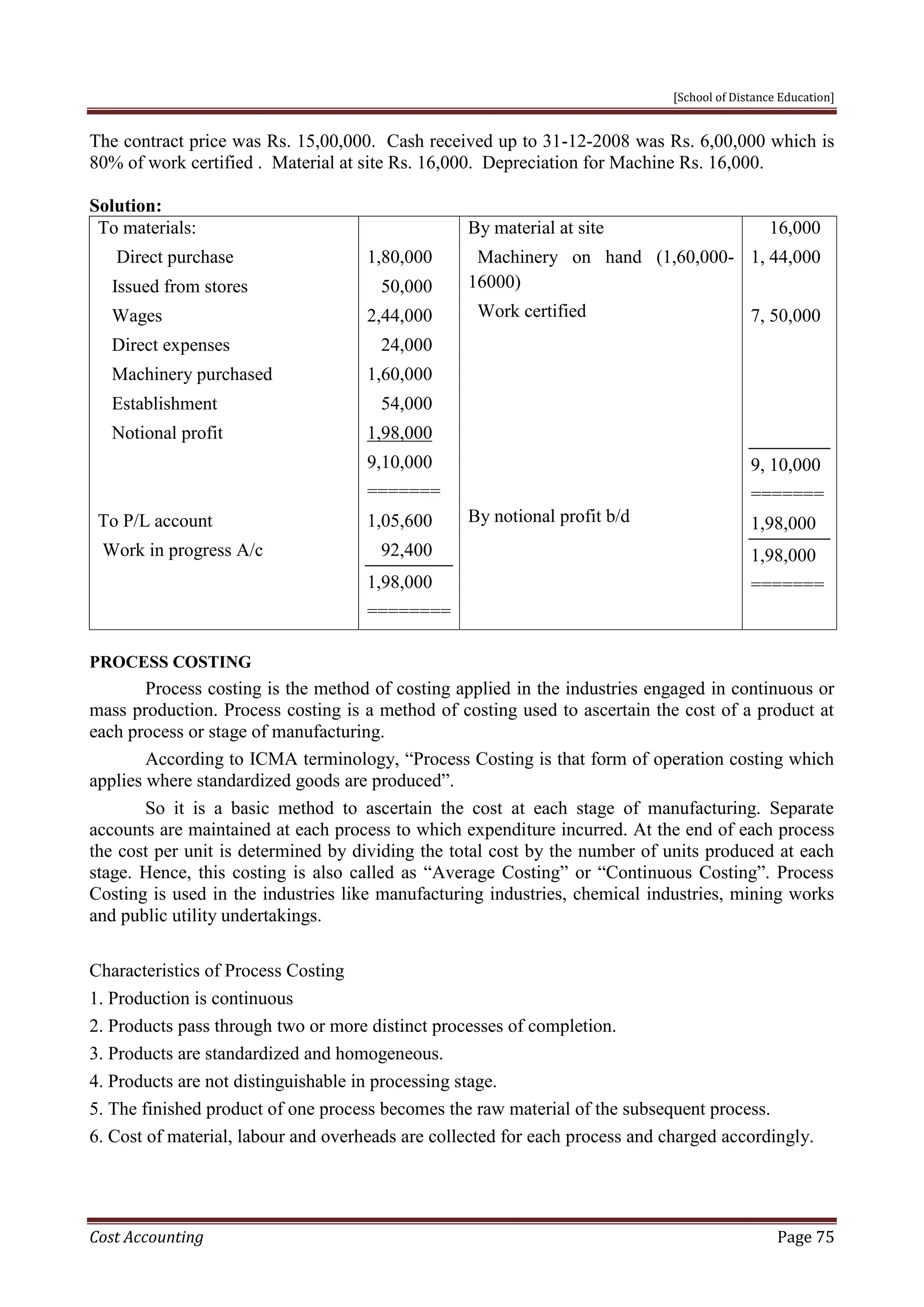 [School of Distance Education]
Cost Accounting Page 75
The contract price was Rs. 15,00,000. Cash received up to 31-12-2008 was Rs. 6,00,000 which is
80% of work certified . Material at site Rs. 16,000. Depreciation for Machine Rs. 16,000.
Solution:
To materials:
Direct purchase
Issued from stores
Wages
Direct expenses
Machinery purchased
Establishment
Notional profit
To P/L account
Work in progress A/c
1,80,000
50,000
2,44,000
24,000
1,60,000
54,000
1,98,000
9,10,000
=======
1,05,600
92,400
1,98,000
========
By material at site
Machinery on hand (1,60,000-
16000)
Work certified
By notional profit b/d
16,000
1, 44,000
7, 50,000
9, 10,000
=======
1,98,000
1,98,000
=======
PROCESS COSTING
Process costing is the method of costing applied in the industries engaged in continuous or
mass production. Process costing is a method of costing used to ascertain the cost of a product at
each process or stage of manufacturing.
According to ICMA terminology, “Process Costing is that form of operation costing which
applies where standardized goods are produced”.
So it is a basic method to ascertain the cost at each stage of manufacturing. Separate
accounts are maintained at each process to which expenditure incurred. At the end of each process
the cost per unit is determined by dividing the total cost by the number of units produced at each
stage. Hence, this costing is also called as “Average Costing” or “Continuous Costing”. Process
Costing is used in the industries like manufacturing industries, chemical industries, mining works
and public utility undertakings.
Characteristics of Process Costing
1. Production is continuous
2. Products pass through two or more distinct processes of completion.
3. Products are standardized and homogeneous.
4. Products are not distinguishable in processing stage.
5. The finished product of one process becomes the raw material of the subsequent process.
6. Cost of material, labour and overheads are collected for each process and charged accordingly.
 