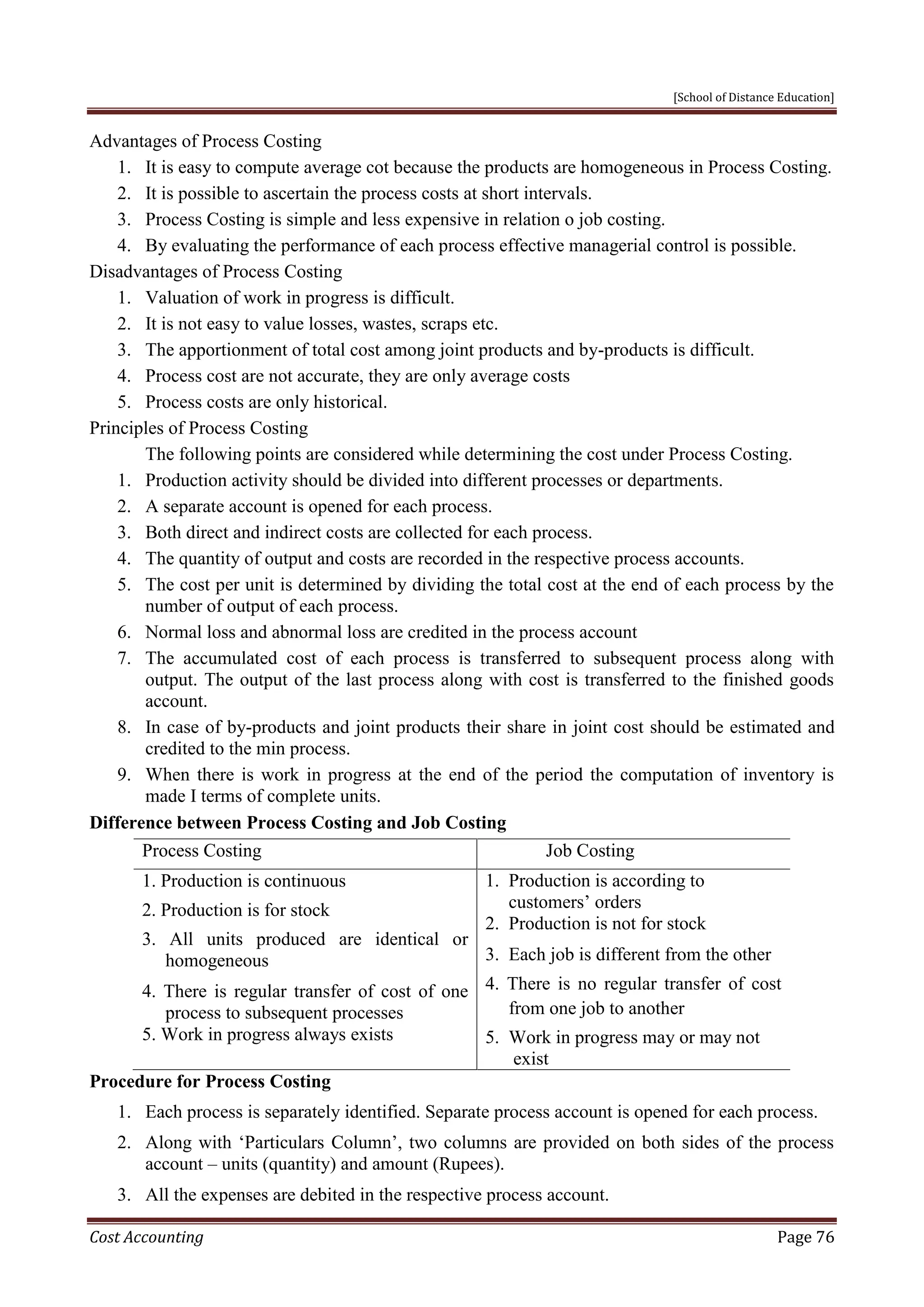 [School of Distance Education]
Cost Accounting Page 76
Advantages of Process Costing
1. It is easy to compute average cot because the products are homogeneous in Process Costing.
2. It is possible to ascertain the process costs at short intervals.
3. Process Costing is simple and less expensive in relation o job costing.
4. By evaluating the performance of each process effective managerial control is possible.
Disadvantages of Process Costing
1. Valuation of work in progress is difficult.
2. It is not easy to value losses, wastes, scraps etc.
3. The apportionment of total cost among joint products and by-products is difficult.
4. Process cost are not accurate, they are only average costs
5. Process costs are only historical.
Principles of Process Costing
The following points are considered while determining the cost under Process Costing.
1. Production activity should be divided into different processes or departments.
2. A separate account is opened for each process.
3. Both direct and indirect costs are collected for each process.
4. The quantity of output and costs are recorded in the respective process accounts.
5. The cost per unit is determined by dividing the total cost at the end of each process by the
number of output of each process.
6. Normal loss and abnormal loss are credited in the process account
7. The accumulated cost of each process is transferred to subsequent process along with
output. The output of the last process along with cost is transferred to the finished goods
account.
8. In case of by-products and joint products their share in joint cost should be estimated and
credited to the min process.
9. When there is work in progress at the end of the period the computation of inventory is
made I terms of complete units.
Difference between Process Costing and Job Costing
Process Costing Job Costing
1. Production is continuous
2. Production is for stock
3. All units produced are identical or
homogeneous
4. There is regular transfer of cost of one
process to subsequent processes
5. Work in progress always exists
1. Production is according to
customers’ orders
2. Production is not for stock
3. Each job is different from the other
4. There is no regular transfer of cost
from one job to another
5. Work in progress may or may not
exist
Procedure for Process Costing
1. Each process is separately identified. Separate process account is opened for each process.
2. Along with ‘Particulars Column’, two columns are provided on both sides of the process
account – units (quantity) and amount (Rupees).
3. All the expenses are debited in the respective process account.
 