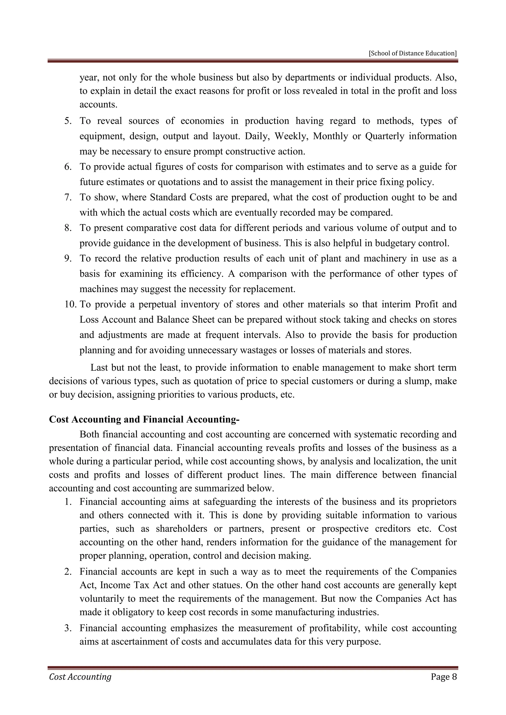 [School of Distance Education]
Cost Accounting Page 8
year, not only for the whole business but also by departments or individual products. Also,
to explain in detail the exact reasons for profit or loss revealed in total in the profit and loss
accounts.
5. To reveal sources of economies in production having regard to methods, types of
equipment, design, output and layout. Daily, Weekly, Monthly or Quarterly information
may be necessary to ensure prompt constructive action.
6. To provide actual figures of costs for comparison with estimates and to serve as a guide for
future estimates or quotations and to assist the management in their price fixing policy.
7. To show, where Standard Costs are prepared, what the cost of production ought to be and
with which the actual costs which are eventually recorded may be compared.
8. To present comparative cost data for different periods and various volume of output and to
provide guidance in the development of business. This is also helpful in budgetary control.
9. To record the relative production results of each unit of plant and machinery in use as a
basis for examining its efficiency. A comparison with the performance of other types of
machines may suggest the necessity for replacement.
10. To provide a perpetual inventory of stores and other materials so that interim Profit and
Loss Account and Balance Sheet can be prepared without stock taking and checks on stores
and adjustments are made at frequent intervals. Also to provide the basis for production
planning and for avoiding unnecessary wastages or losses of materials and stores.
Last but not the least, to provide information to enable management to make short term
decisions of various types, such as quotation of price to special customers or during a slump, make
or buy decision, assigning priorities to various products, etc.
Cost Accounting and Financial Accounting-
Both financial accounting and cost accounting are concerned with systematic recording and
presentation of financial data. Financial accounting reveals profits and losses of the business as a
whole during a particular period, while cost accounting shows, by analysis and localization, the unit
costs and profits and losses of different product lines. The main difference between financial
accounting and cost accounting are summarized below.
1. Financial accounting aims at safeguarding the interests of the business and its proprietors
and others connected with it. This is done by providing suitable information to various
parties, such as shareholders or partners, present or prospective creditors etc. Cost
accounting on the other hand, renders information for the guidance of the management for
proper planning, operation, control and decision making.
2. Financial accounts are kept in such a way as to meet the requirements of the Companies
Act, Income Tax Act and other statues. On the other hand cost accounts are generally kept
voluntarily to meet the requirements of the management. But now the Companies Act has
made it obligatory to keep cost records in some manufacturing industries.
3. Financial accounting emphasizes the measurement of profitability, while cost accounting
aims at ascertainment of costs and accumulates data for this very purpose.
 