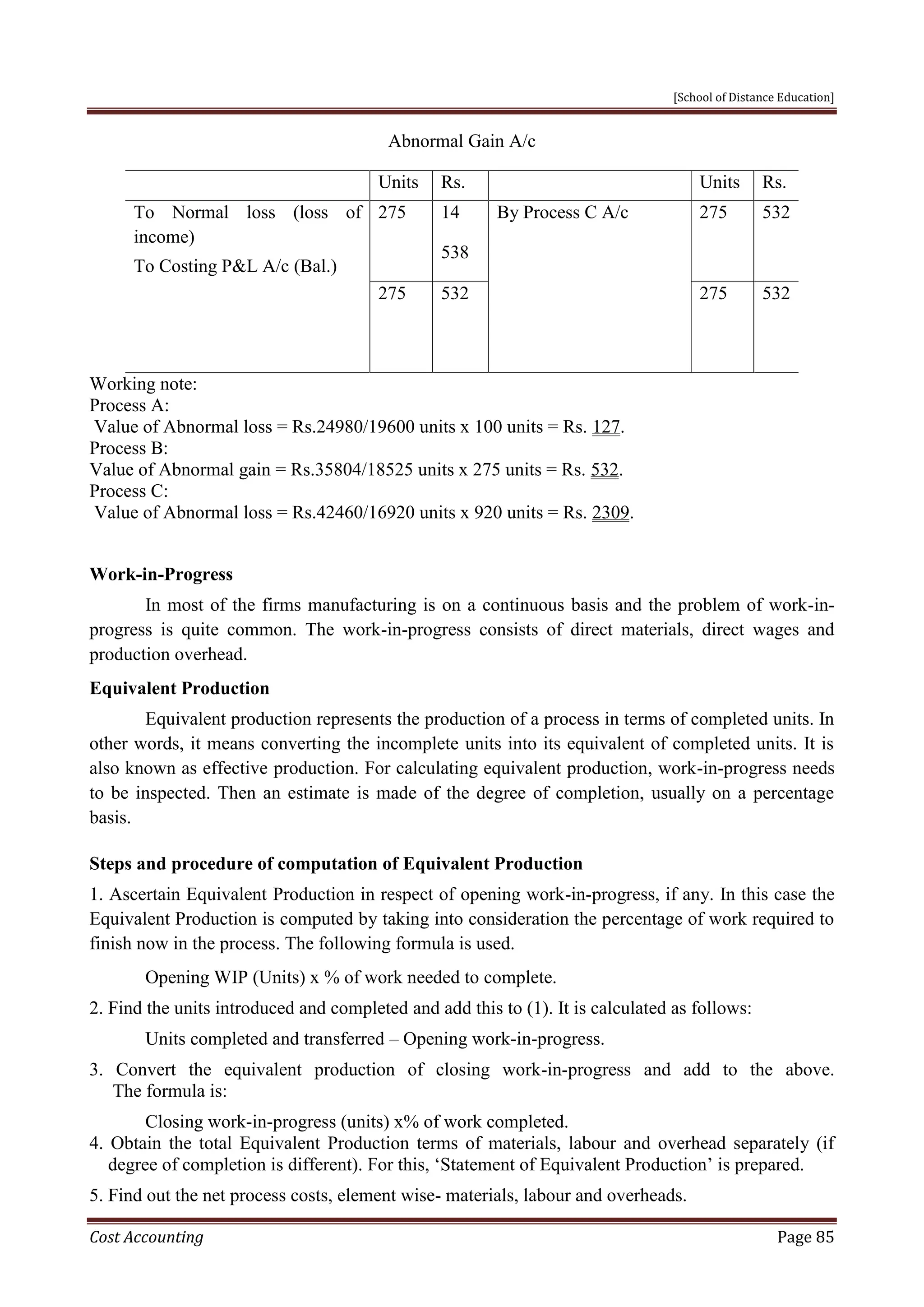 [School of Distance Education]
Cost Accounting Page 85
Abnormal Gain A/c
Units Rs. Units Rs.
To Normal loss (loss of
income)
To Costing P&L A/c (Bal.)
275 14
538
By Process C A/c 275 532
275 532 275 532
Working note:
Process A:
Value of Abnormal loss = Rs.24980/19600 units x 100 units = Rs. 127.
Process B:
Value of Abnormal gain = Rs.35804/18525 units x 275 units = Rs. 532.
Process C:
Value of Abnormal loss = Rs.42460/16920 units x 920 units = Rs. 2309.
Work-in-Progress
In most of the firms manufacturing is on a continuous basis and the problem of work-in-
progress is quite common. The work-in-progress consists of direct materials, direct wages and
production overhead.
Equivalent Production
Equivalent production represents the production of a process in terms of completed units. In
other words, it means converting the incomplete units into its equivalent of completed units. It is
also known as effective production. For calculating equivalent production, work-in-progress needs
to be inspected. Then an estimate is made of the degree of completion, usually on a percentage
basis.
Steps and procedure of computation of Equivalent Production
1. Ascertain Equivalent Production in respect of opening work-in-progress, if any. In this case the
Equivalent Production is computed by taking into consideration the percentage of work required to
finish now in the process. The following formula is used.
Opening WIP (Units) x % of work needed to complete.
2. Find the units introduced and completed and add this to (1). It is calculated as follows:
Units completed and transferred – Opening work-in-progress.
3. Convert the equivalent production of closing work-in-progress and add to the above.
The formula is:
Closing work-in-progress (units) x% of work completed.
4. Obtain the total Equivalent Production terms of materials, labour and overhead separately (if
degree of completion is different). For this, ‘Statement of Equivalent Production’ is prepared.
5. Find out the net process costs, element wise- materials, labour and overheads.
 