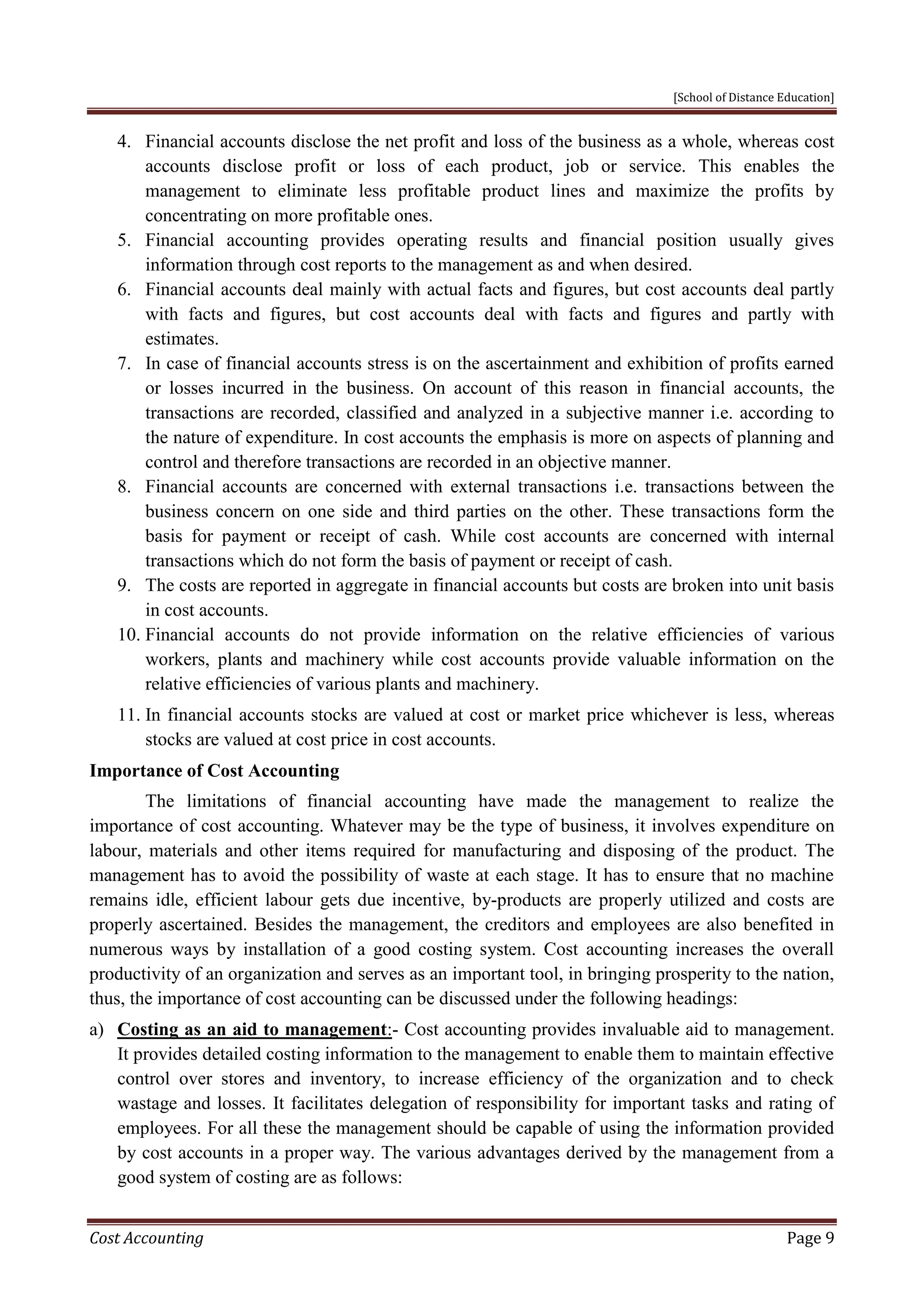 [School of Distance Education]
Cost Accounting Page 9
4. Financial accounts disclose the net profit and loss of the business as a whole, whereas cost
accounts disclose profit or loss of each product, job or service. This enables the
management to eliminate less profitable product lines and maximize the profits by
concentrating on more profitable ones.
5. Financial accounting provides operating results and financial position usually gives
information through cost reports to the management as and when desired.
6. Financial accounts deal mainly with actual facts and figures, but cost accounts deal partly
with facts and figures, but cost accounts deal with facts and figures and partly with
estimates.
7. In case of financial accounts stress is on the ascertainment and exhibition of profits earned
or losses incurred in the business. On account of this reason in financial accounts, the
transactions are recorded, classified and analyzed in a subjective manner i.e. according to
the nature of expenditure. In cost accounts the emphasis is more on aspects of planning and
control and therefore transactions are recorded in an objective manner.
8. Financial accounts are concerned with external transactions i.e. transactions between the
business concern on one side and third parties on the other. These transactions form the
basis for payment or receipt of cash. While cost accounts are concerned with internal
transactions which do not form the basis of payment or receipt of cash.
9. The costs are reported in aggregate in financial accounts but costs are broken into unit basis
in cost accounts.
10. Financial accounts do not provide information on the relative efficiencies of various
workers, plants and machinery while cost accounts provide valuable information on the
relative efficiencies of various plants and machinery.
11. In financial accounts stocks are valued at cost or market price whichever is less, whereas
stocks are valued at cost price in cost accounts.
Importance of Cost Accounting
The limitations of financial accounting have made the management to realize the
importance of cost accounting. Whatever may be the type of business, it involves expenditure on
labour, materials and other items required for manufacturing and disposing of the product. The
management has to avoid the possibility of waste at each stage. It has to ensure that no machine
remains idle, efficient labour gets due incentive, by-products are properly utilized and costs are
properly ascertained. Besides the management, the creditors and employees are also benefited in
numerous ways by installation of a good costing system. Cost accounting increases the overall
productivity of an organization and serves as an important tool, in bringing prosperity to the nation,
thus, the importance of cost accounting can be discussed under the following headings:
a) Costing as an aid to management:- Cost accounting provides invaluable aid to management.
It provides detailed costing information to the management to enable them to maintain effective
control over stores and inventory, to increase efficiency of the organization and to check
wastage and losses. It facilitates delegation of responsibility for important tasks and rating of
employees. For all these the management should be capable of using the information provided
by cost accounts in a proper way. The various advantages derived by the management from a
good system of costing are as follows:
 