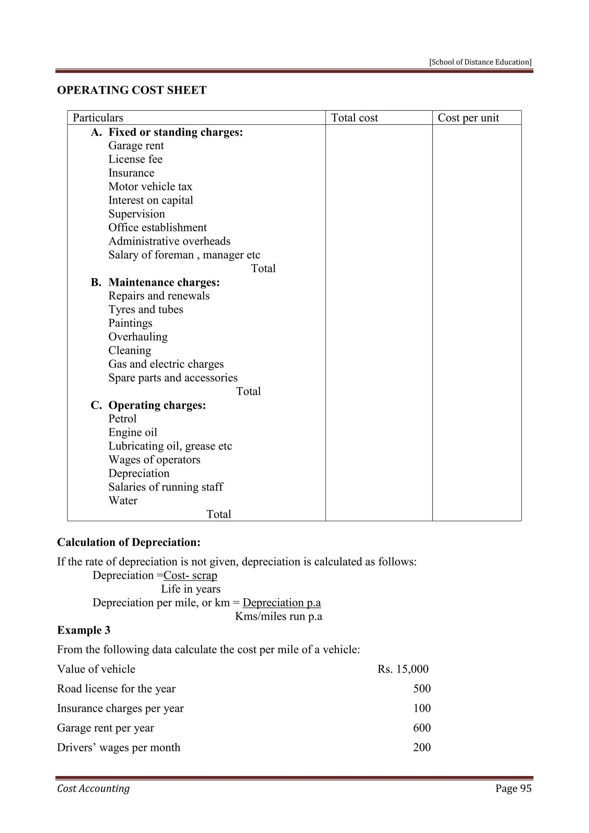 [School of Distance Education]
Cost Accounting Page 95
OPERATING COST SHEET
Particulars Total cost Cost per unit
A. Fixed or standing charges:
Garage rent
License fee
Insurance
Motor vehicle tax
Interest on capital
Supervision
Office establishment
Administrative overheads
Salary of foreman , manager etc
Total
B. Maintenance charges:
Repairs and renewals
Tyres and tubes
Paintings
Overhauling
Cleaning
Gas and electric charges
Spare parts and accessories
Total
C. Operating charges:
Petrol
Engine oil
Lubricating oil, grease etc
Wages of operators
Depreciation
Salaries of running staff
Water
Total
Calculation of Depreciation:
If the rate of depreciation is not given, depreciation is calculated as follows:
Depreciation =Cost- scrap
Life in years
Depreciation per mile, or km = Depreciation p.a
Kms/miles run p.a
Example 3
From the following data calculate the cost per mile of a vehicle:
Value of vehicle Rs. 15,000
Road license for the year 500
Insurance charges per year 100
Garage rent per year 600
Drivers’ wages per month 200
 