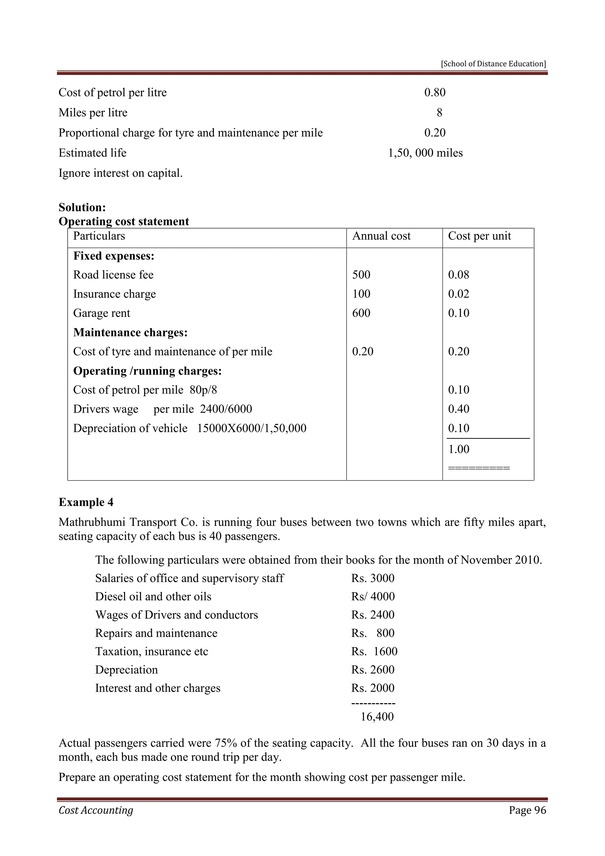 [School of Distance Education]
Cost Accounting Page 96
Cost of petrol per litre 0.80
Miles per litre 8
Proportional charge for tyre and maintenance per mile 0.20
Estimated life 1,50, 000 miles
Ignore interest on capital.
Solution:
Operating cost statement
Particulars Annual cost Cost per unit
Fixed expenses:
Road license fee
Insurance charge
Garage rent
Maintenance charges:
Cost of tyre and maintenance of per mile
Operating /running charges:
Cost of petrol per mile 80p/8
Drivers wage per mile 2400/6000
Depreciation of vehicle 15000X6000/1,50,000
500
100
600
0.20
0.08
0.02
0.10
0.20
0.10
0.40
0.10
1.00
=========
Example 4
Mathrubhumi Transport Co. is running four buses between two towns which are fifty miles apart,
seating capacity of each bus is 40 passengers.
The following particulars were obtained from their books for the month of November 2010.
Salaries of office and supervisory staff Rs. 3000
Diesel oil and other oils Rs/ 4000
Wages of Drivers and conductors Rs. 2400
Repairs and maintenance Rs. 800
Taxation, insurance etc Rs. 1600
Depreciation Rs. 2600
Interest and other charges Rs. 2000
-----------
16,400
Actual passengers carried were 75% of the seating capacity. All the four buses ran on 30 days in a
month, each bus made one round trip per day.
Prepare an operating cost statement for the month showing cost per passenger mile.
 