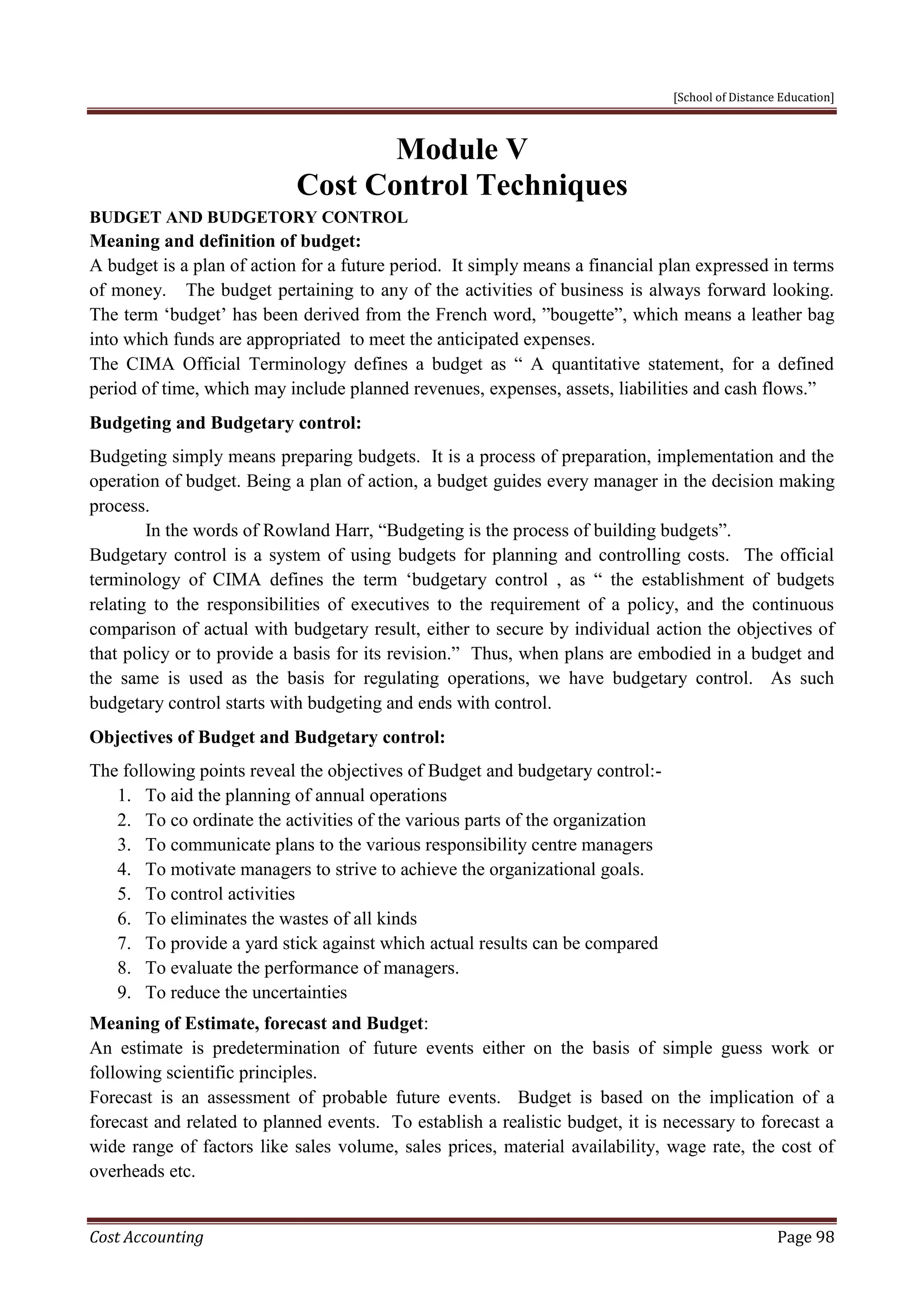 [School of Distance Education]
Cost Accounting Page 98
Module V
Cost Control Techniques
BUDGET AND BUDGETORY CONTROL
Meaning and definition of budget:
A budget is a plan of action for a future period. It simply means a financial plan expressed in terms
of money. The budget pertaining to any of the activities of business is always forward looking.
The term ‘budget’ has been derived from the French word, ”bougette”, which means a leather bag
into which funds are appropriated to meet the anticipated expenses.
The CIMA Official Terminology defines a budget as “ A quantitative statement, for a defined
period of time, which may include planned revenues, expenses, assets, liabilities and cash flows.”
Budgeting and Budgetary control:
Budgeting simply means preparing budgets. It is a process of preparation, implementation and the
operation of budget. Being a plan of action, a budget guides every manager in the decision making
process.
In the words of Rowland Harr, “Budgeting is the process of building budgets”.
Budgetary control is a system of using budgets for planning and controlling costs. The official
terminology of CIMA defines the term ‘budgetary control , as “ the establishment of budgets
relating to the responsibilities of executives to the requirement of a policy, and the continuous
comparison of actual with budgetary result, either to secure by individual action the objectives of
that policy or to provide a basis for its revision.” Thus, when plans are embodied in a budget and
the same is used as the basis for regulating operations, we have budgetary control. As such
budgetary control starts with budgeting and ends with control.
Objectives of Budget and Budgetary control:
The following points reveal the objectives of Budget and budgetary control:-
1. To aid the planning of annual operations
2. To co ordinate the activities of the various parts of the organization
3. To communicate plans to the various responsibility centre managers
4. To motivate managers to strive to achieve the organizational goals.
5. To control activities
6. To eliminates the wastes of all kinds
7. To provide a yard stick against which actual results can be compared
8. To evaluate the performance of managers.
9. To reduce the uncertainties
Meaning of Estimate, forecast and Budget:
An estimate is predetermination of future events either on the basis of simple guess work or
following scientific principles.
Forecast is an assessment of probable future events. Budget is based on the implication of a
forecast and related to planned events. To establish a realistic budget, it is necessary to forecast a
wide range of factors like sales volume, sales prices, material availability, wage rate, the cost of
overheads etc.
 