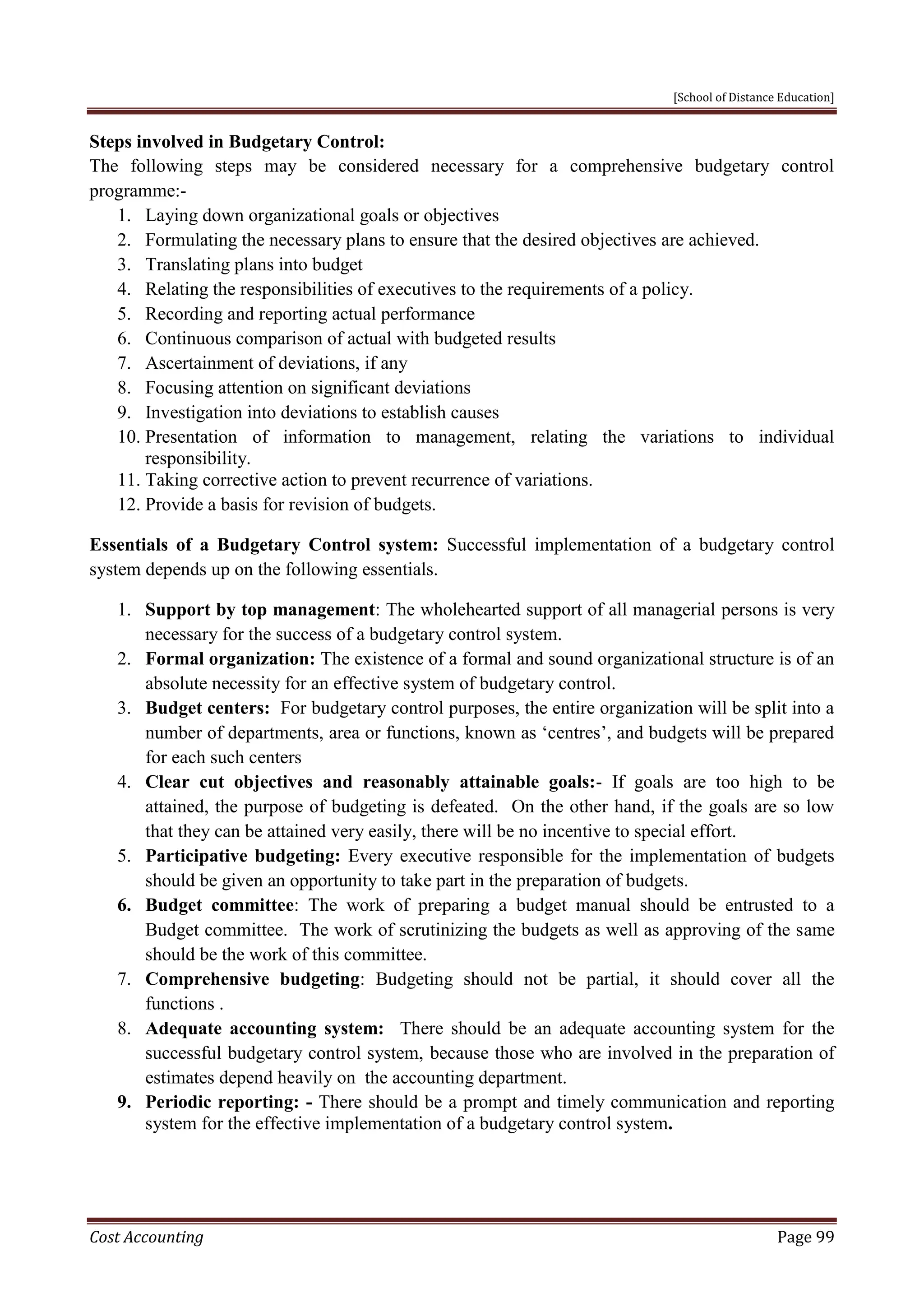 [School of Distance Education]
Cost Accounting Page 99
Steps involved in Budgetary Control:
The following steps may be considered necessary for a comprehensive budgetary control
programme:-
1. Laying down organizational goals or objectives
2. Formulating the necessary plans to ensure that the desired objectives are achieved.
3. Translating plans into budget
4. Relating the responsibilities of executives to the requirements of a policy.
5. Recording and reporting actual performance
6. Continuous comparison of actual with budgeted results
7. Ascertainment of deviations, if any
8. Focusing attention on significant deviations
9. Investigation into deviations to establish causes
10. Presentation of information to management, relating the variations to individual
responsibility.
11. Taking corrective action to prevent recurrence of variations.
12. Provide a basis for revision of budgets.
Essentials of a Budgetary Control system: Successful implementation of a budgetary control
system depends up on the following essentials.
1. Support by top management: The wholehearted support of all managerial persons is very
necessary for the success of a budgetary control system.
2. Formal organization: The existence of a formal and sound organizational structure is of an
absolute necessity for an effective system of budgetary control.
3. Budget centers: For budgetary control purposes, the entire organization will be split into a
number of departments, area or functions, known as ‘centres’, and budgets will be prepared
for each such centers
4. Clear cut objectives and reasonably attainable goals:- If goals are too high to be
attained, the purpose of budgeting is defeated. On the other hand, if the goals are so low
that they can be attained very easily, there will be no incentive to special effort.
5. Participative budgeting: Every executive responsible for the implementation of budgets
should be given an opportunity to take part in the preparation of budgets.
6. Budget committee: The work of preparing a budget manual should be entrusted to a
Budget committee. The work of scrutinizing the budgets as well as approving of the same
should be the work of this committee.
7. Comprehensive budgeting: Budgeting should not be partial, it should cover all the
functions .
8. Adequate accounting system: There should be an adequate accounting system for the
successful budgetary control system, because those who are involved in the preparation of
estimates depend heavily on the accounting department.
9. Periodic reporting: - There should be a prompt and timely communication and reporting
system for the effective implementation of a budgetary control system.
 