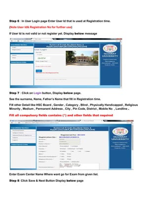 Step 6 : In User Login page Enter User Id that is used at Registration time. 
(Note User Id& Registration No for further use) 
If User Id is not valid or not register yet. Display below message 
Step 7 : Click on Login button, Display below page. 
See the surname, Name, Father’s Name that fill in Registration time. 
Fill other Detail like HSC Board , Gender , Category , Blind , Physically Handicapped , Religious 
Minority , Medium , Permanent Address , City , Pin Code, District , Mobile No , Landline . 
Fill all compulsory fields contains (*) and other fields that required 
Enter Exam Center Name Where want go for Exam from given list. 
Step 8: Click Save & Next Button Display below page 
 