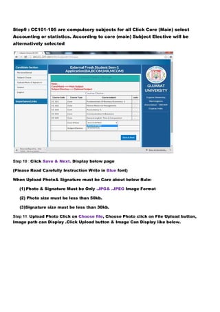 Step9 : CC101-105 are compulsory subjects for all Click Core (Main) select 
Accounting or statistics. According to core (main) Subject Elective will be 
alternatively selected 
Step 10 : Click Save & Next. Display below page 
(Please Read Carefully Instruction Write in Blue font) 
When Upload Photo& Signature must be Care about below Rule: 
(1) Photo & Signature Must be Only .JPG& .JPEG Image Format 
(2) Photo size must be less than 50kb. 
(3)Signature size must be less than 30kb. 
Step 11: Upload Photo Click on Choose file, Choose Photo click on File Upload button, 
Image path can Display .Click Upload button & Image Can Display like below. 
 