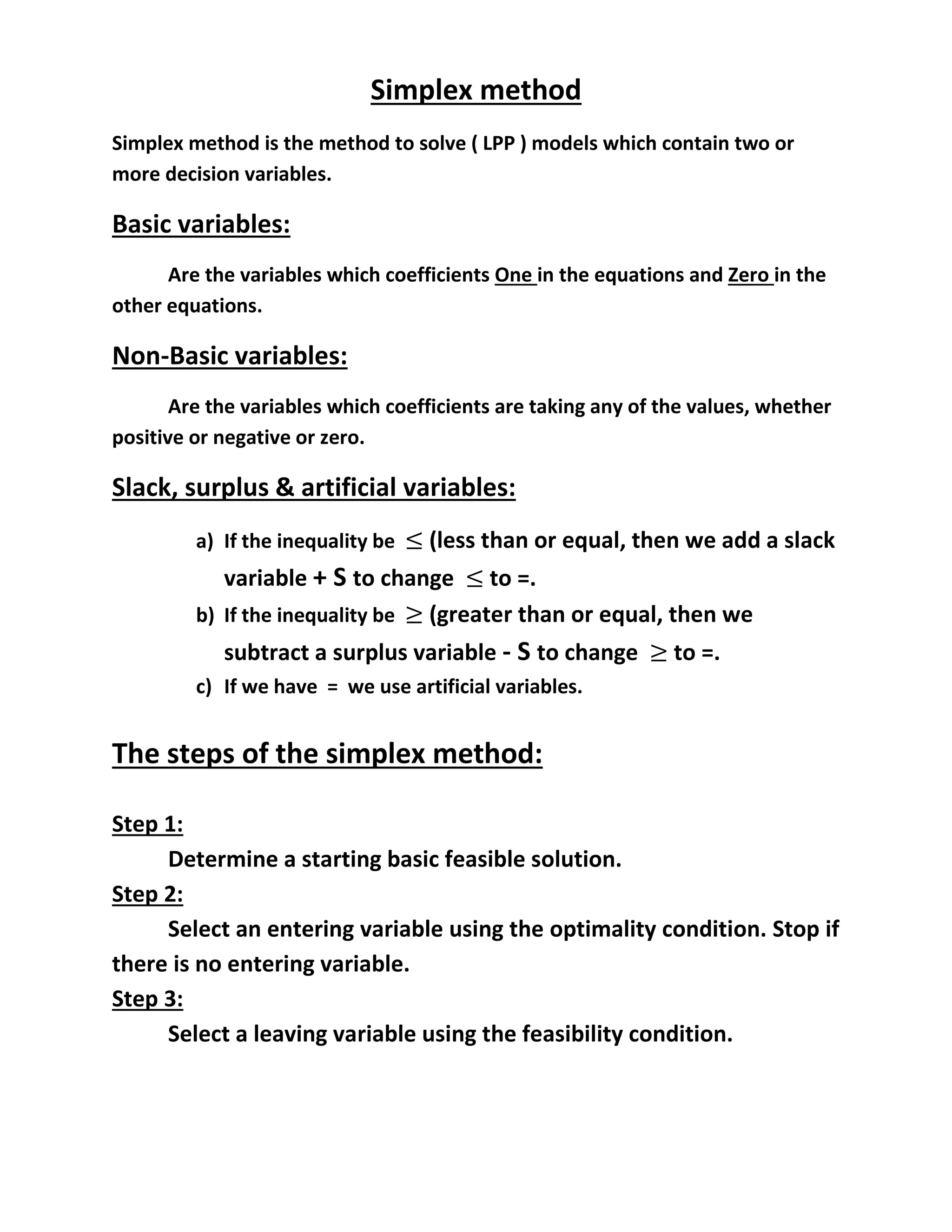 Simplex method
Simplex method is the method to solve ( LPP ) models which contain two or
more decision variables.
Basic variables:
Are the variables which coefficients One in the equations and Zero in the
other equations.
Non-Basic variables:
Are the variables which coefficients are taking any of the values, whether
positive or negative or zero.
Slack, surplus & artificial variables:
a) If the inequality be (less than or equal, then we add a slack
variable + S to change to =.
b) If the inequality be (greater than or equal, then we
subtract a surplus variable - S to change to =.
c) If we have = we use artificial variables.
The steps of the simplex method:
Step 1:
Determine a starting basic feasible solution.
Step 2:
Select an entering variable using the optimality condition. Stop if
there is no entering variable.
Step 3:
Select a leaving variable using the feasibility condition.
 
