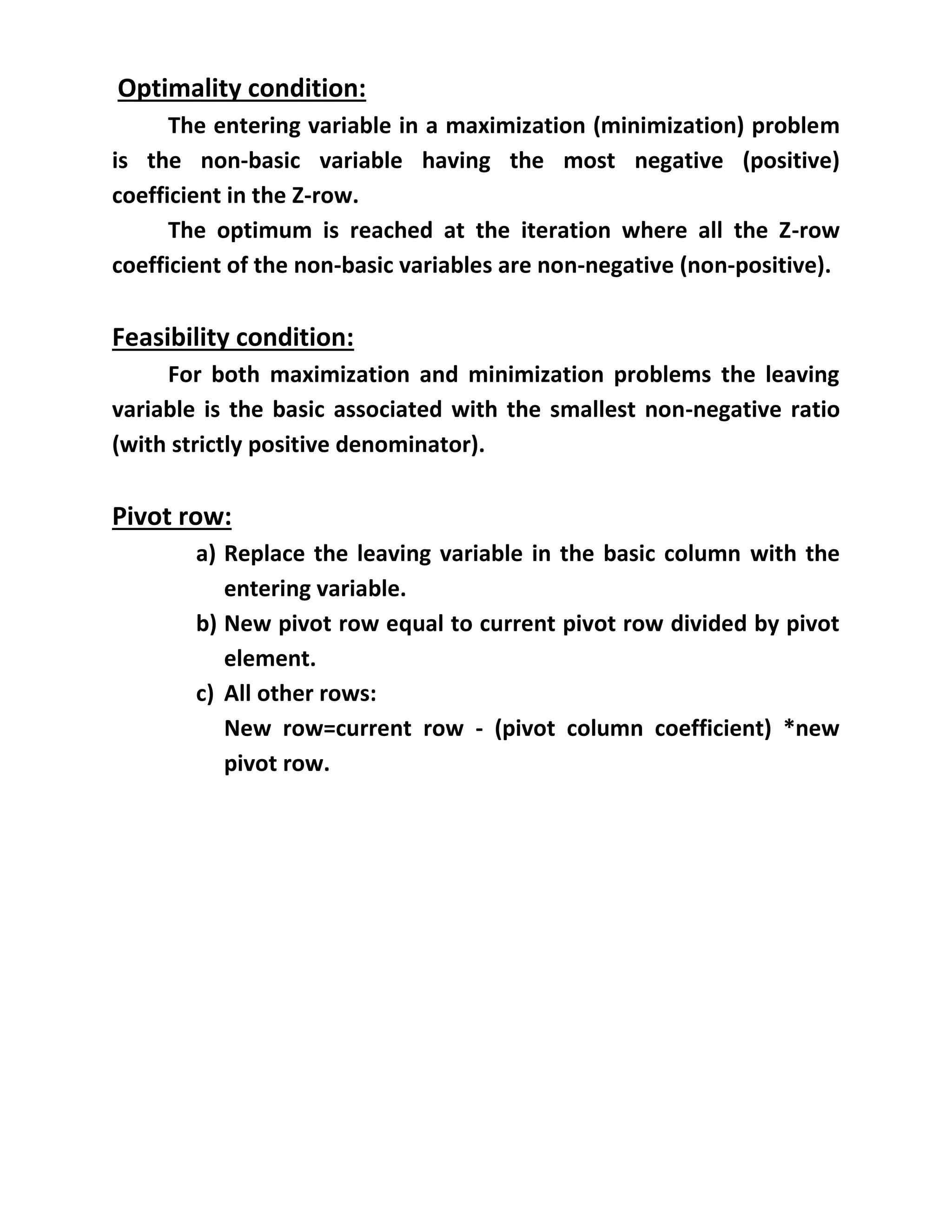 Optimality condition:
The entering variable in a maximization (minimization) problem
is the non-basic variable having the most negative (positive)
coefficient in the Z-row.
The optimum is reached at the iteration where all the Z-row
coefficient of the non-basic variables are non-negative (non-positive).
Feasibility condition:
For both maximization and minimization problems the leaving
variable is the basic associated with the smallest non-negative ratio
(with strictly positive denominator).
Pivot row:
a) Replace the leaving variable in the basic column with the
entering variable.
b) New pivot row equal to current pivot row divided by pivot
element.
c) All other rows:
New row=current row - (pivot column coefficient) *new
pivot row.
 