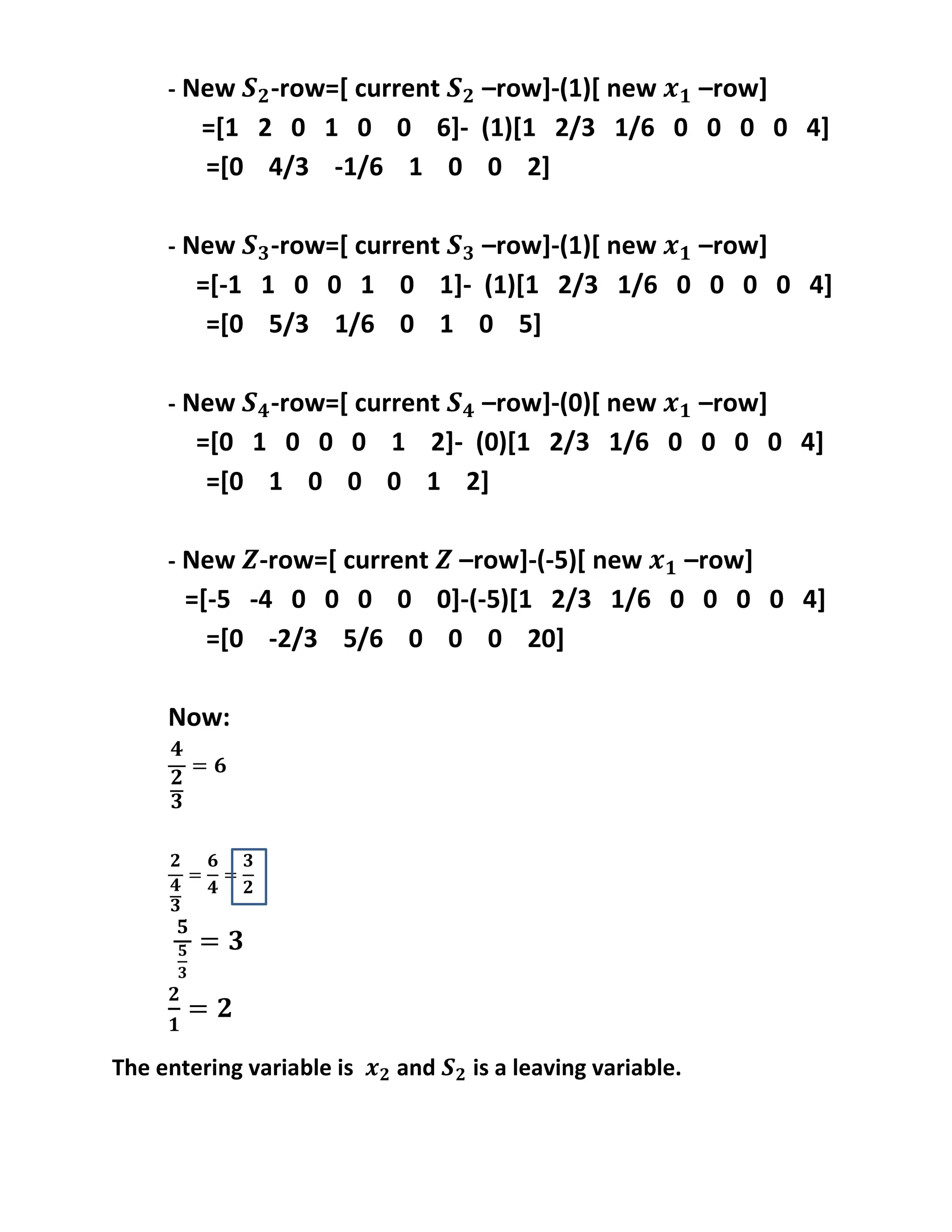- New -row=[ current –row]-(1)[ new –row]
=[1 2 0 1 0 0 6]- (1)[1 2/3 1/6 0 0 0 0 4]
=[0 4/3 -1/6 1 0 0 2]
- New -row=[ current –row]-(1)[ new –row]
=[-1 1 0 0 1 0 1]- (1)[1 2/3 1/6 0 0 0 0 4]
=[0 5/3 1/6 0 1 0 5]
- New -row=[ current –row]-(0)[ new –row]
=[0 1 0 0 0 1 2]- (0)[1 2/3 1/6 0 0 0 0 4]
=[0 1 0 0 0 1 2]
- New -row=[ current –row]-(-5)[ new –row]
=[-5 -4 0 0 0 0 0]-(-5)[1 2/3 1/6 0 0 0 0 4]
=[0 -2/3 5/6 0 0 0 20]
Now:
The entering variable is and is a leaving variable.
 