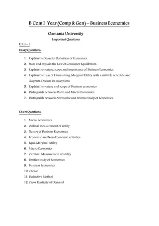 B Com I Year (Comp & Gen) – Business Economics
Osmania University
Important Questions
Unit – I
Essay Questions:
1. Explain the Scarcity Definition of Economics.
2. State and explain the Law of Consumer Equilibrium.
3. Explain the nature, scope and importance of Business Economics.
4. Explain the Law of Diminishing Marginal Utility with a suitable schedule and
diagram. Discuss its exceptions.
5. Explain the nature and scope of Business economics
6. Distinguish between Micro and Macro Economics
7. Distinguish between Normative and Positive Study of Economics.
Short Questions:
1. Micro Economics
2. Ordinal measurement of utility
3. Nature of Business Economics
4. Economic and Non-Economic activities
5. Equi-Marginal utility
6. Macro Economics
7. Cardinal Measurement of utility
8. Positive study of Economics
9. Business Economics
10. Choice
11. Deductive Method
12. Cross Elasticity of Demand
 