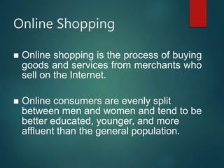 Online Shopping
 Online shopping is the process of buying
goods and services from merchants who
sell on the Internet.
 Online consumers are evenly split
between men and women and tend to be
better educated, younger, and more
affluent than the general population.
 