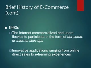 Brief History of E-Commerce
(cont)..
 1990s
The Internet commercialized and users
flocked to participate in the form of dot-coms,
or Internet start-ups
Innovative applications ranging from online
direct sales to e-learning experiences
 