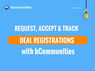REQUEST, ACCEPT & TRACK
DEAL REGISTRATIONS
with bCommunities
Use Cases Series
 