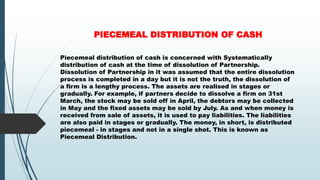 PIECEMEAL DISTRIBUTION OF CASH
Piecemeal distribution of cash is concerned with Systematically
distribution of cash at the time of dissolution of Partnership.
Dissolution of Partnership in it was assumed that the entire dissolution
process is completed in a day but it is not the truth, the dissolution of
a firm is a lengthy process. The assets are realised in stages or
gradually. For example, if partners decide to dissolve a firm on 31st
March, the stock may be sold off in April, the debtors may be collected
in May and the fixed assets may be sold by July. As and when money is
received from sale of assets, it is used to pay liabilities. The liabilities
are also paid in stages or gradually. The money, in short, is distributed
piecemeal - in stages and not in a single shot. This is known as
Piecemeal Distribution.
 