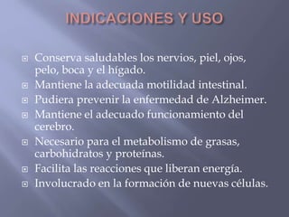  Conserva saludables los nervios, piel, ojos, 
pelo, boca y el hígado. 
 Mantiene la adecuada motilidad intestinal. 
 Pudiera prevenir la enfermedad de Alzheimer. 
 Mantiene el adecuado funcionamiento del 
cerebro. 
 Necesario para el metabolismo de grasas, 
carbohidratos y proteínas. 
 Facilita las reacciones que liberan energía. 
 Involucrado en la formación de nuevas células. 
 