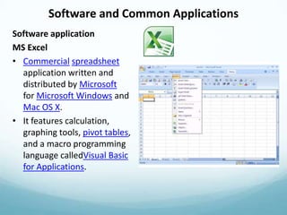 Software and Common Applications
Software application
MS Excel
• Commercial spreadsheet
  application written and
  distributed by Microsoft
  for Microsoft Windows and
  Mac OS X.
• It features calculation,
  graphing tools, pivot tables,
  and a macro programming
  language calledVisual Basic
  for Applications.
 