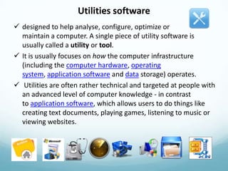 Utilities software
 designed to help analyse, configure, optimize or
  maintain a computer. A single piece of utility software is
  usually called a utility or tool.
 It is usually focuses on how the computer infrastructure
  (including the computer hardware, operating
  system, application software and data storage) operates.
 Utilities are often rather technical and targeted at people with
  an advanced level of computer knowledge - in contrast
  to application software, which allows users to do things like
  creating text documents, playing games, listening to music or
  viewing websites.
 