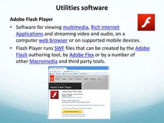 Utilities software
Adobe Flash Player
• Software for viewing multimedia, Rich Internet
  Applications and streaming video and audio, on a
  computer web browser or on supported mobile devices.
• Flash Player runs SWF files that can be created by the Adobe
  Flash authoring tool, by Adobe Flex or by a number of
  other Macromedia and third party tools.
 