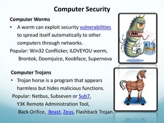 Computer Security
Computer Worms
• A worm can exploit security vulnerabilities
   to spread itself automatically to other
   computers through networks.
Popular: Win32 Conflicker, ILOVEYOU worm,
    Brontok, Doomjuice, Koobface, Supernova

Computer Trojans
• Trojan horse is a program that appears
   harmless but hides malicious functions.
 Popular: Netbus, Subseven or Sub7,
   Y3K Remote Administration Tool,
   Back Orifice, Beast, Zeus, Flashback Trojan
 