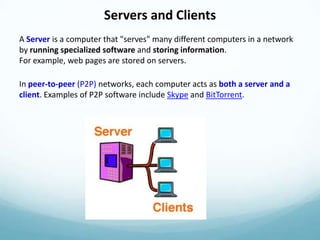 Servers and Clients
A Server is a computer that "serves" many different computers in a network
by running specialized software and storing information.
For example, web pages are stored on servers.

In peer-to-peer (P2P) networks, each computer acts as both a server and a
client. Examples of P2P software include Skype and BitTorrent.
 