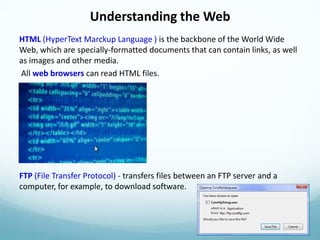 Understanding the Web
HTML (HyperText Marckup Language ) is the backbone of the World Wide
Web, which are specially-formatted documents that can contain links, as well
as images and other media.
All web browsers can read HTML files.




FTP (File Transfer Protocol) - transfers files between an FTP server and a
computer, for example, to download software.
 