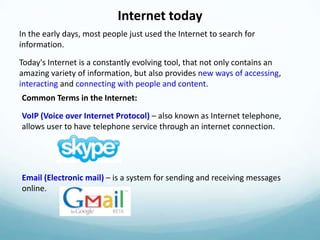 Internet today
In the early days, most people just used the Internet to search for
information.

Today's Internet is a constantly evolving tool, that not only contains an
amazing variety of information, but also provides new ways of accessing,
interacting and connecting with people and content.
Common Terms in the Internet:

VoIP (Voice over Internet Protocol) – also known as Internet telephone,
allows user to have telephone service through an internet connection.




Email (Electronic mail) – is a system for sending and receiving messages
online.
 