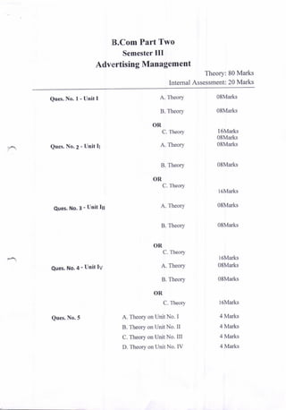 B.Com Part Two
Semester III
Advertising Management
Theory: 80 Marks
Internal Assessment: 20 Marks
Ques. No, I - Unit I
Ques. No.2 - Unit It
Ques. No.3 - Unit ltl
Ques. No.4 - Unit IV
Ques. No.5
A. Theory
B. Theory
OR
C. Theory
A. Theory
B. Theory
OR
C. Theory
A. Theory
B. Theory
OR
C. Theory
A. Theory
B. Theory
OR
C. Theory
A. Theory on Unit No. I
B. Theory on Unit No. II
C. Theory on Unit No. III
D. Theory on Unit No. IV
0SMarks
08Marks
l6Marks
0SMarks
0SMarks
0SMarks
l6Marks
0SMarks
08Marks
l6Marks
08Marks
0SMarks
l6Marks
4 Marks
4 Marks
4 Marks
4 Marks
 